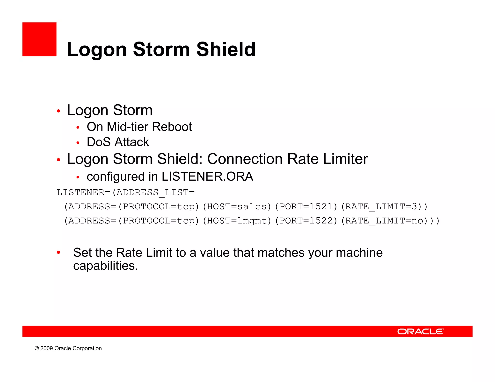 Logon Storm Shield

        • Logon Storm
           • On Mid-tier Reboot
           • DoS Attack
        • Logon Storm Shield: Connection Rate Limiter
             g
           • configured in LISTENER.ORA
        LISTENER=(ADDRESS_LIST=
         (ADDRESS=(PROTOCOL=tcp)(HOST=sales)(PORT=1521)(RATE_LIMIT=3))
         (ADDRESS=(PROTOCOL=tcp)(HOST=lmgmt)(PORT=1522)(RATE_LIMIT=no)))


        •     Set the Rate Limit to a value that matches your machine
              capabilities.
                   biliti




© 2009 Oracle Corporation
 