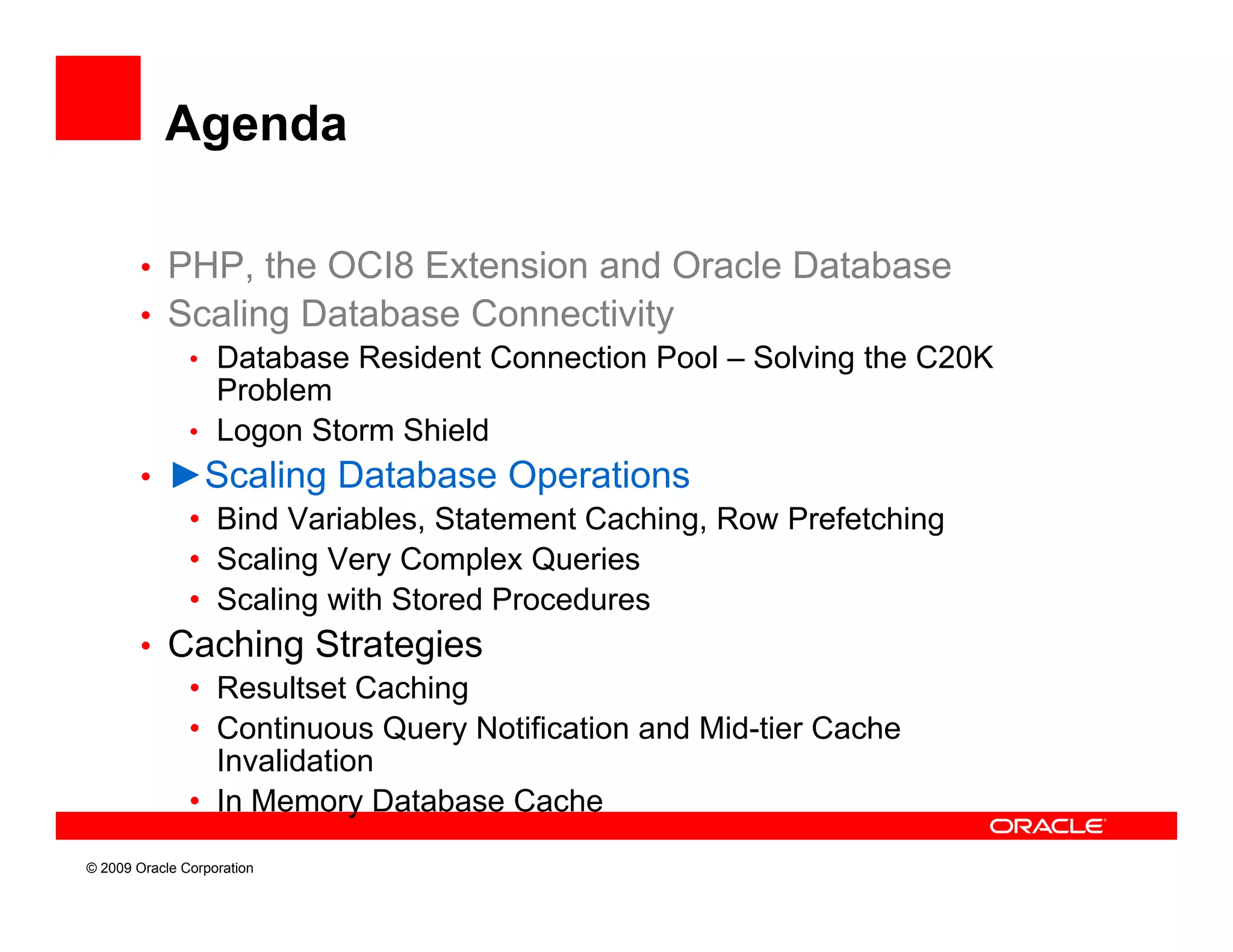 Agenda

        • PHP, the OCI8 Extension and Oracle Database
        • Scaling Database Connectivity
           • Database Resident Connection Pool – Solving the C20K
             Problem
           • Logon Storm Shield
        • ►Scaling Database Operations
           • Bind Variables, Statement Caching, Row Prefetching
                                              g               g
           • Scaling Very Complex Queries
           • Scaling with Stored Procedures
        • Caching Strategies
           • Resultset Caching
           • Continuous Query Notification and Mid-tier Cache
             Invalidation
           • In Memory Database Cache
© 2009 Oracle Corporation
 