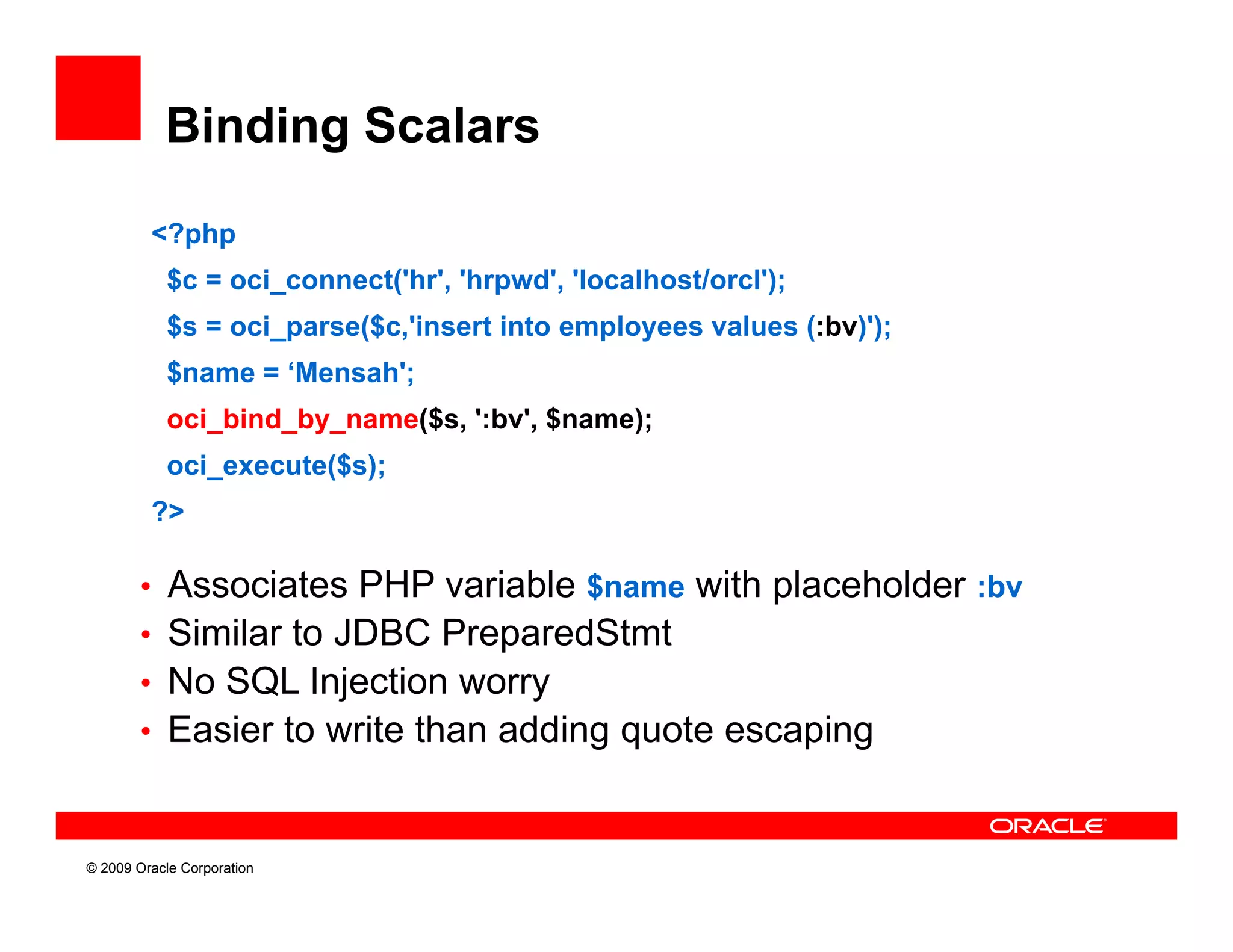 Binding Scalars

         <?php
           $c = oci_connect('hr', 'hrpwd', 'localhost/orcl');
           $s = oci_parse($c,'insert into employees values (:bv)');
           $name = ‘Mensah';
           oci_bind_by_name($s, :bv
           oci bind by name($s ':bv', $name);
           oci_execute($s);
         ?>

        • Associates PHP variable $name with placeholder :bv
        • Similar to JDBC PreparedStmt
        • No SQL Injection worry
        • Easier to write than adding quote escaping



© 2009 Oracle Corporation
 