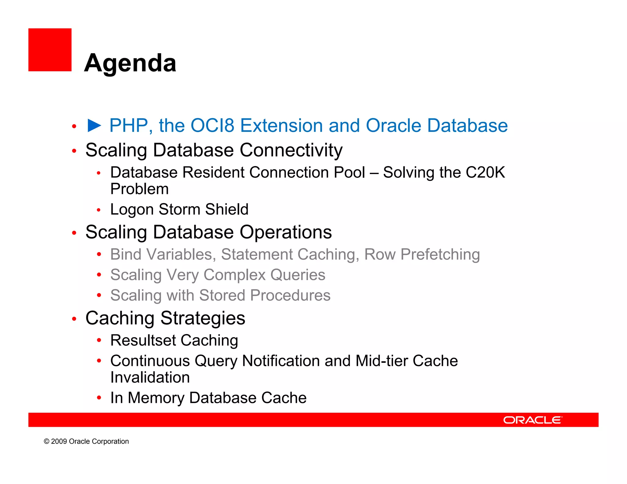 Agenda

        • ► PHP, the OCI8 Extension and Oracle Database
        • Scaling Database Connectivity
           • Database Resident Connection Pool – Solving the C20K
             Problem
           • Logon Storm Shield
        • Scaling Database Operations
           • Bind Variables, Statement Caching, Row Prefetching
           • Scaling Very Complex Queries
           • Scaling with Stored Procedures
        • Caching Strategies
           • Resultset Caching
           • Continuous Query Notification and Mid-tier Cache
             Invalidation
           • I Memory Database Cache
             In M        D t b    C h

© 2009 Oracle Corporation
 