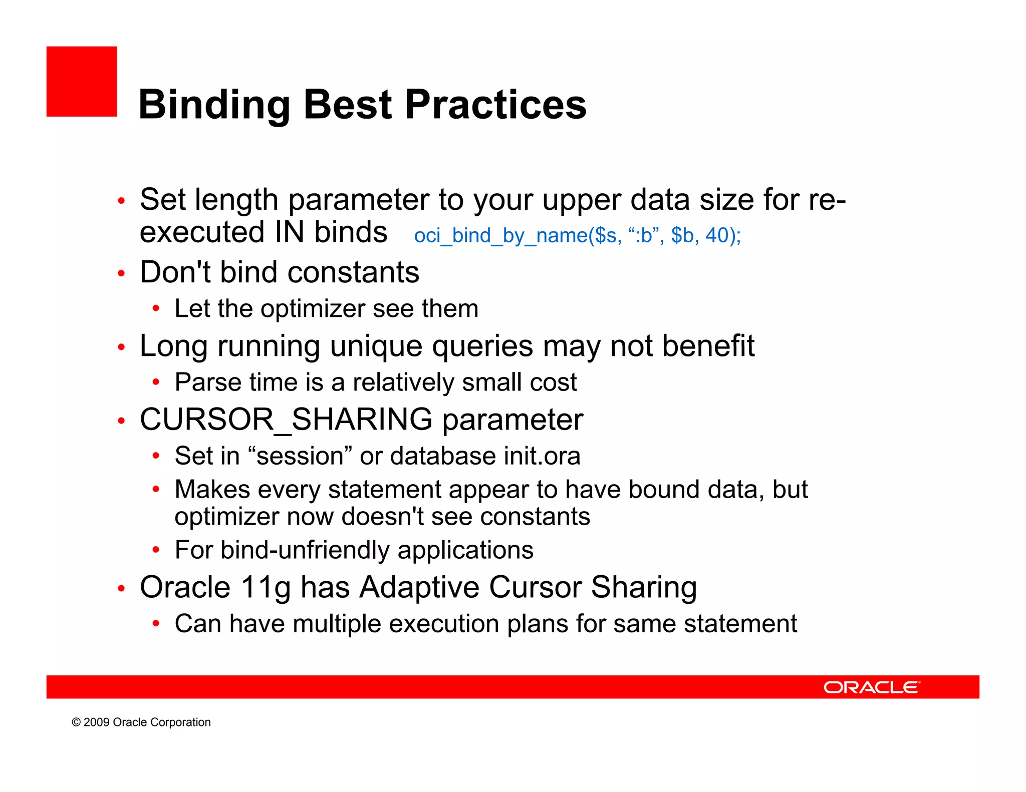 Binding Best Practices

        • Set length parameter to your upper data size for re-
          executed IN binds oci_bind_by_name($s, “:b”, $b, 40);
                               _    _ y_    (                )
        • Don't bind constants
              • Let the optimizer see them
        • Long running unique queries may not benefit
           • Parse time is a relatively small cost
        • CURSOR_SHARING parameter
           • S in “
             Set “session” or database init.ora
           • Makes every statement appear to have bound data, but
             optimizer now doesn't see constants
           • For bind-unfriendly applications
                 bind unfriendly
        • Oracle 11g has Adaptive Cursor Sharing
           • Can have multiple execution plans for same statement


© 2009 Oracle Corporation
 