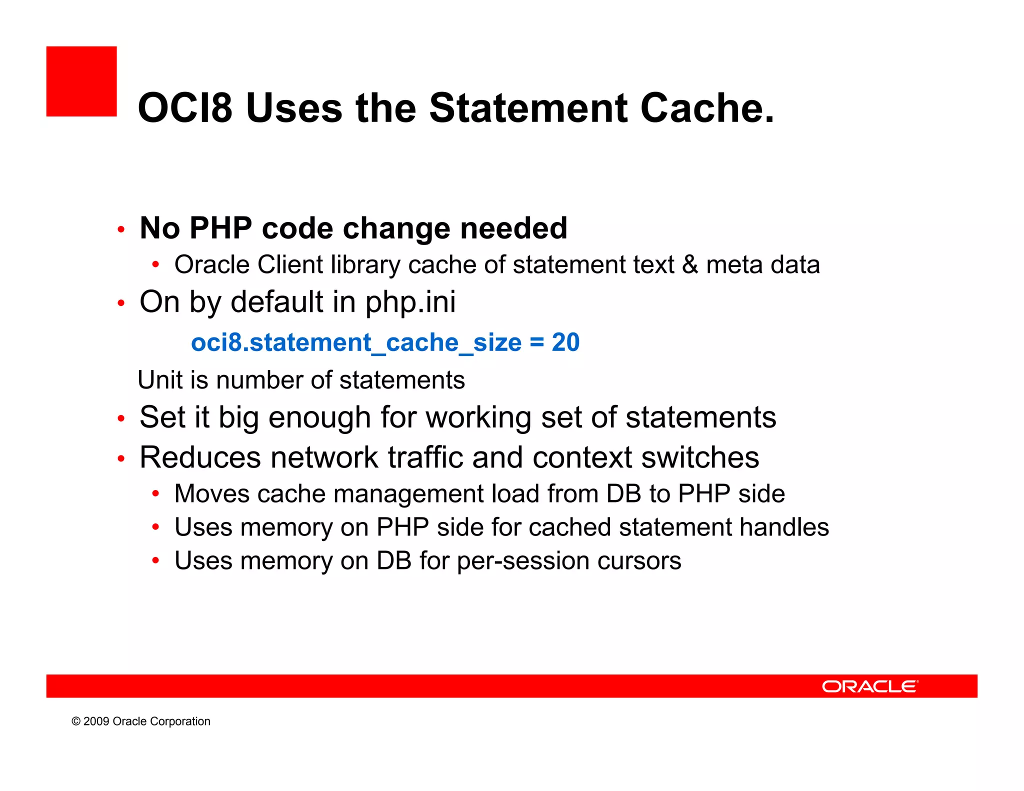 OCI8 Uses the Statement Cache.

        • No PHP code change needed
           • Oracle Client library cache of statement text & meta data
        • On by default in php.ini
               oci8.statement_cache_size
               oci8 statement cache size = 20
          Unit is number of statements
        • Set it big enough for working set of statements
        • Reduces network traffic and context switches
                                ff
           • Moves cache management load from DB to PHP side
           • Uses memory on PHP side for cached statement handles
           • Uses memory on DB for per-session cursors




© 2009 Oracle Corporation
 