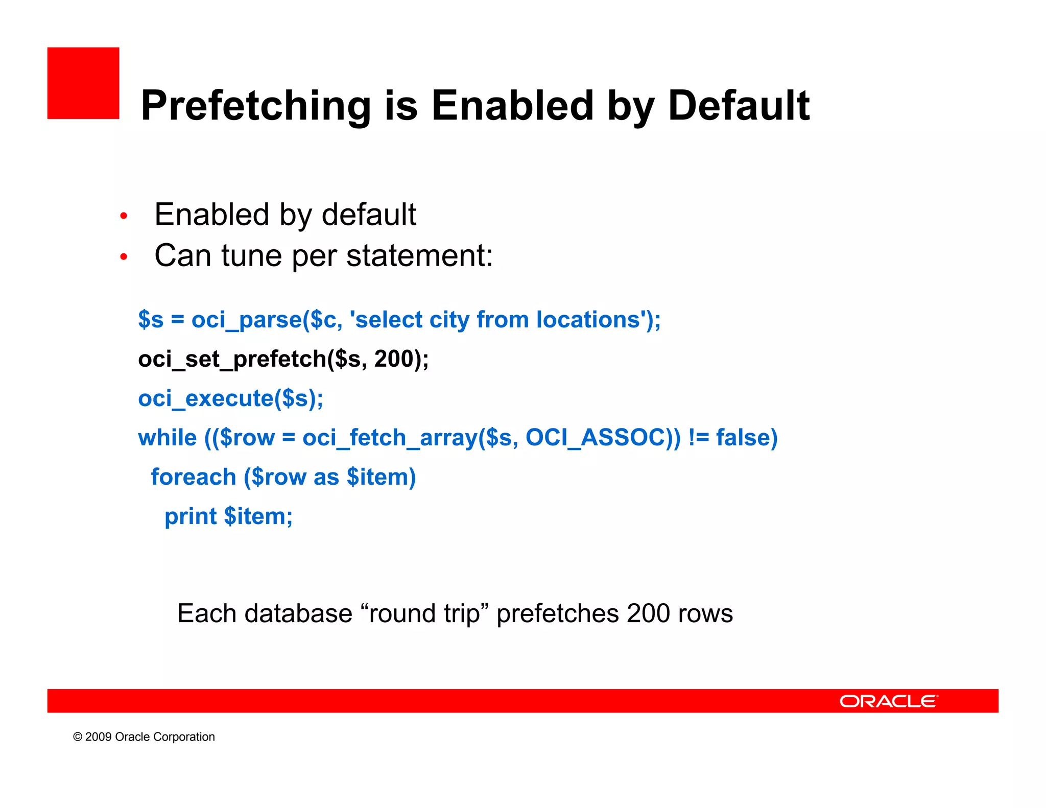 Prefetching is Enabled by Default

        • Enabled by default
        • Can tune per statement:

           $s = oci_parse($c, 'select city from locations');
           oci_set_prefetch($s, 200)
             i   t    f t h($ 200);
           oci_execute($s);
           while (($row = oci_fetch_array($s, OCI_ASSOC)) != false)
             foreach ($row as $item)
                print $item;



                  Each database “round trip” prefetches 200 rows



© 2009 Oracle Corporation
 