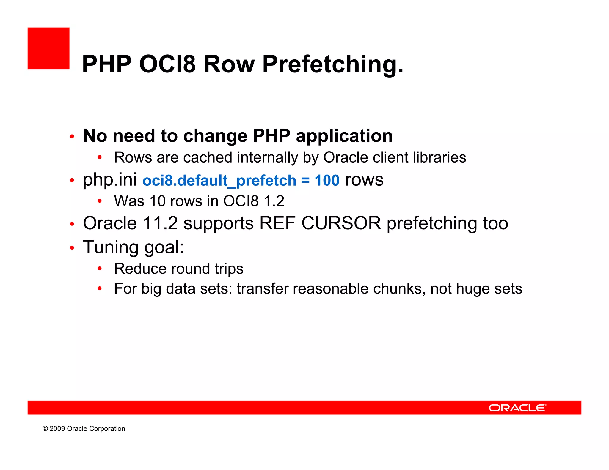 PHP OCI8 Row Prefetching.

        • No need to change PHP application
           • Rows are cached internally by Oracle client libraries
        • php.ini oci8.default_prefetch = 100 rows
           • Was 10 rows in OCI8 1.2
        • Oracle 11.2 supports REF CURSOR prefetching too
        • Tuning goal:
           • R d
             Reduce round t i
                          d trips
           • For big data sets: transfer reasonable chunks, not huge sets




© 2009 Oracle Corporation
 