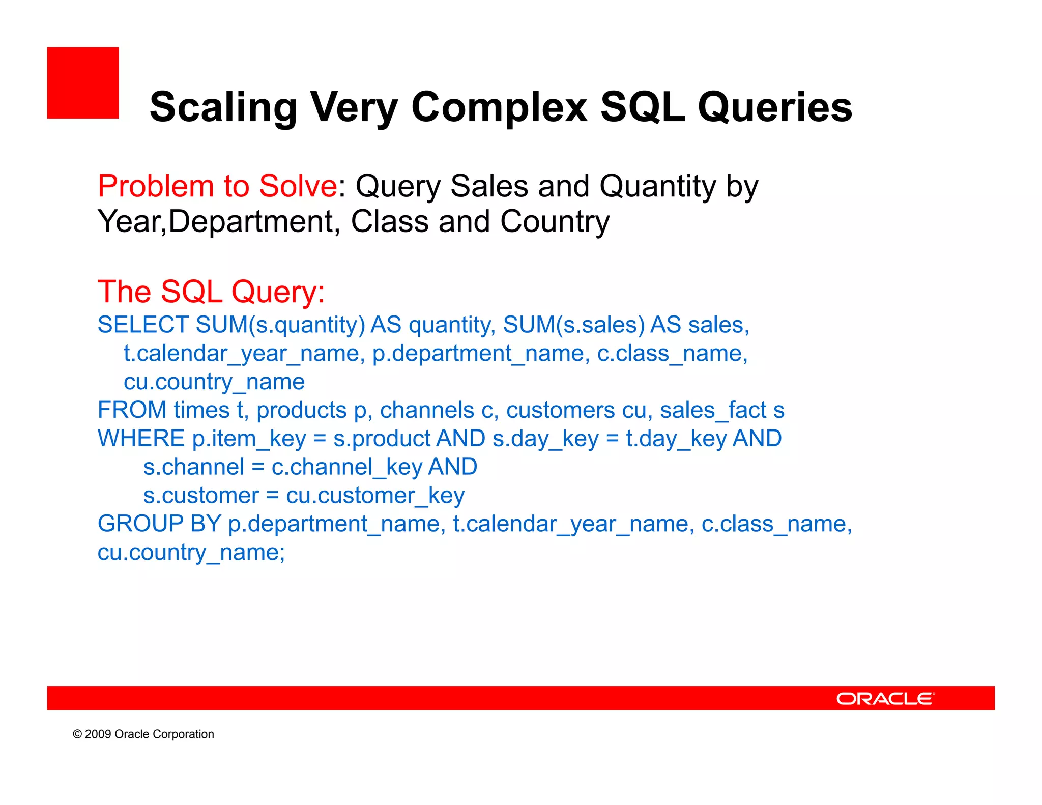 Scaling Very Complex SQL Queries
    Problem to Solve: Query Sales and Quantity by
    Year,Department, Class and Country

    The SQL Query:
    SELECT SUM(s.quantity) AS quantity, SUM(s.sales) AS sales,
      t.calendar_year_name, p.department_name, c.class_name,
      t calendar year name p department name c class name
      cu.country_name
    FROM times t, products p, channels c, customers cu, sales_fact s
    WHERE p.item_key = s.product AND s.day_key = t.day_key AND
         s.channel = c.channel_key AND
         s.customer = cu.customer_key
    GROUP BY p.department_name, t.calendar_year_name, c.class_name,
    cu.country_name;
    cu country name;




© 2009 Oracle Corporation
 