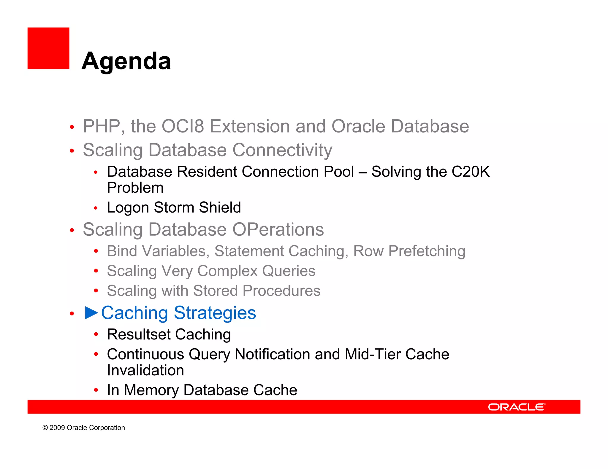 Agenda

        • PHP, the OCI8 Extension and Oracle Database
        • S li
          Scaling D t b
                    Database C Connectivity
                                        ti it
           • Database Resident Connection Pool – Solving the C20K
             Problem
           • Logon Storm Shield
        • Scaling Database OPerations
           • Bind Variables, Statement Caching, Row Prefetching
           • Scaling Very Complex Queries
           • Scaling with Stored Procedures
        • ►Caching Strategies
           • Resultset Caching
           • Continuous Query Notification and Mid-Tier Cache
             Invalidation
           • In Memory Database Cache

© 2009 Oracle Corporation
 