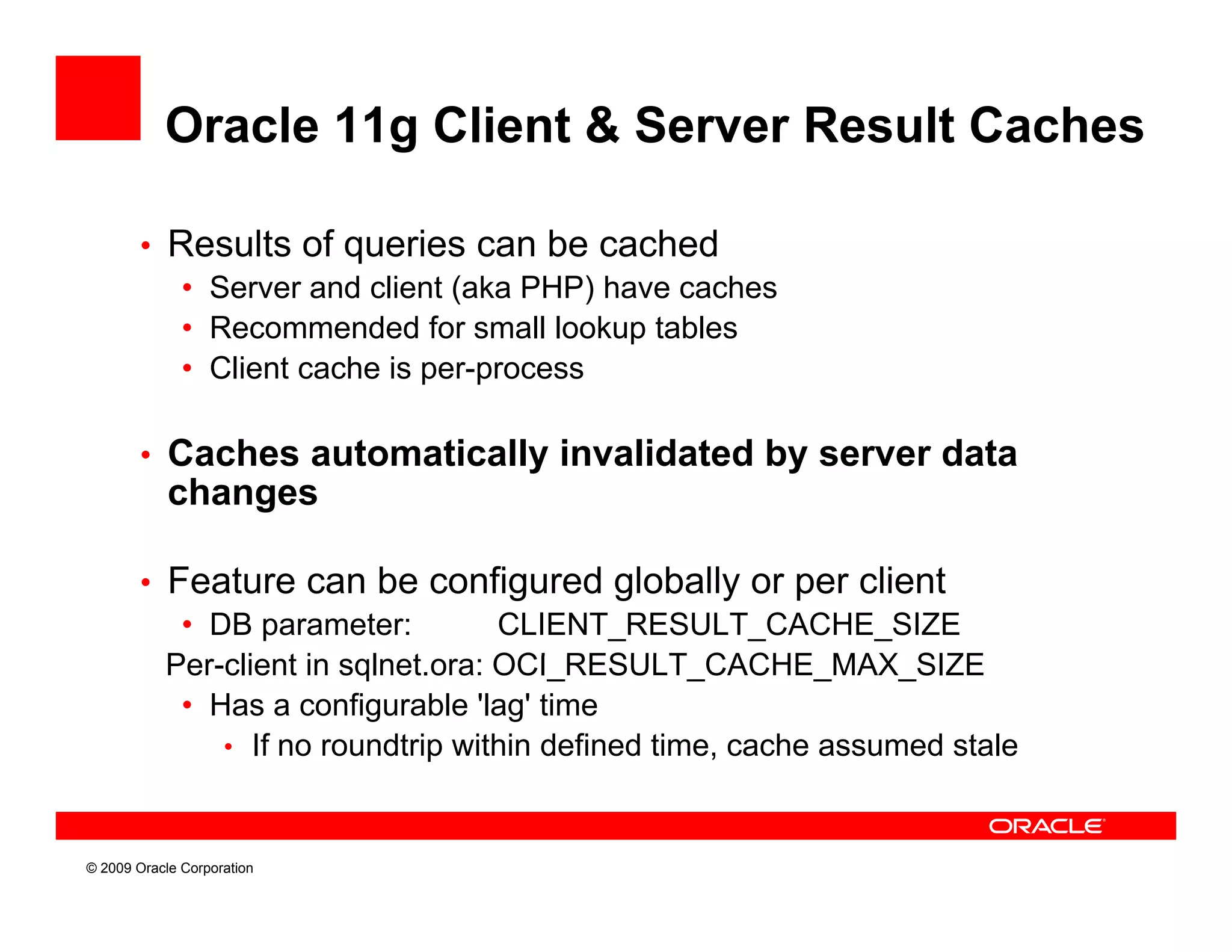 Oracle 11g Client & Server Result Caches

        • Results of queries can be cached
           • Server and client (aka PHP) have caches
           • Recommended for small lookup tables
           • Client cache is per-process

        • Caches automatically invalidated by server data
            changes

        • Feature can be configured globally or per client
           • DB parameter:         CLIENT_RESULT_CACHE_SIZE
          Per-client i sqlnet.ora: OCI RESULT CACHE MAX SIZE
          P    li t in l t         OCI_RESULT_CACHE_MAX_SIZE
           • Has a configurable 'lag' time
              • If no roundtrip within defined time, cache assumed stale



© 2009 Oracle Corporation
 