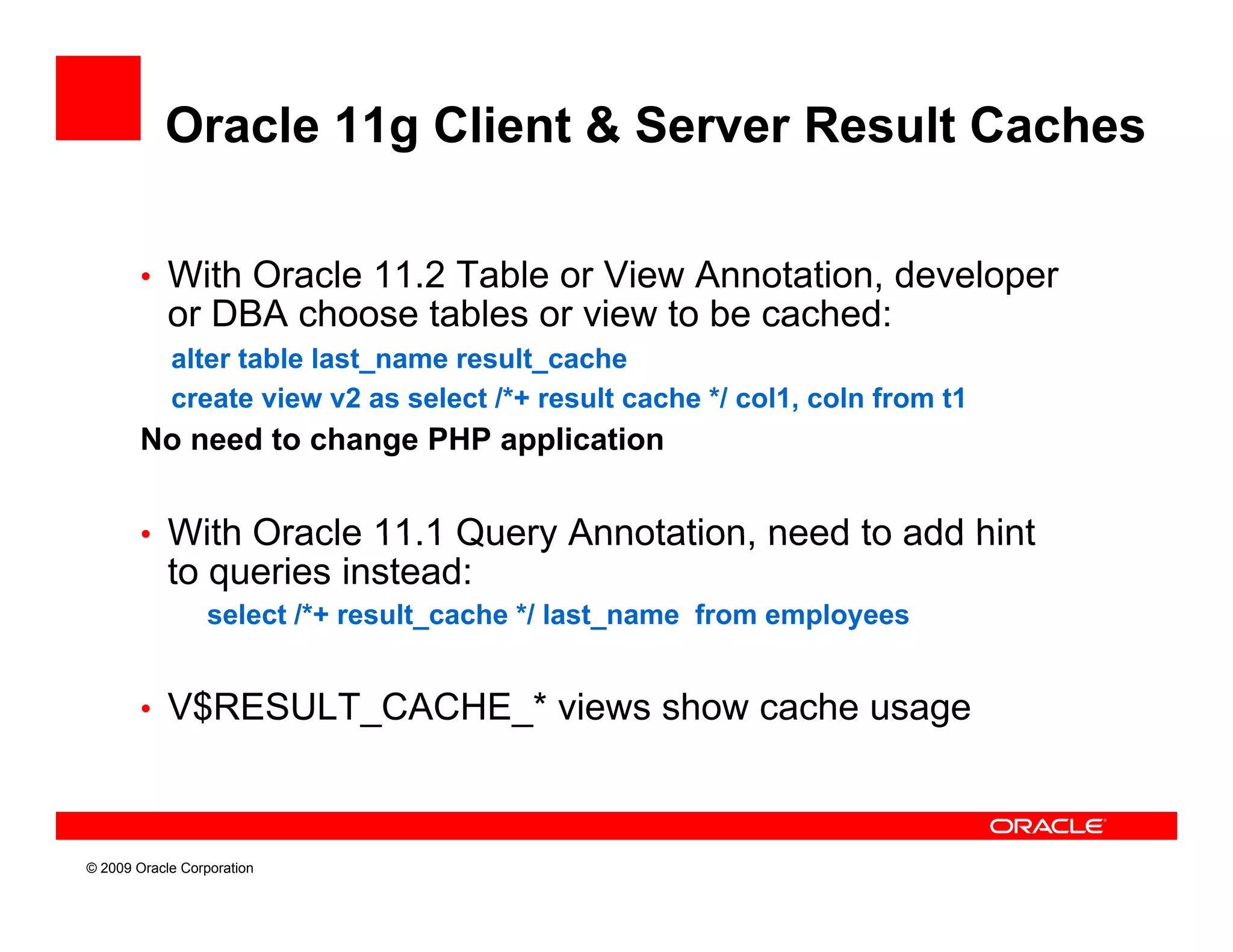 Oracle 11g Client & Server Result Caches

        • With Oracle 11.2 Table or View Annotation, developer
            or DBA choose tables or view to be cached:
            alter table last_name result_cache
            create view v2 as select /*+ result cache */ col1, coln from t1
        No need to change PHP application


        • With Oracle 11 1 Query Annotation need to add hint
                      11.1       Annotation,
            to queries instead:
                  select /*+ result_cache */ last_name from employees


        • V$RESULT_CACHE_* views show cache usage



© 2009 Oracle Corporation
 