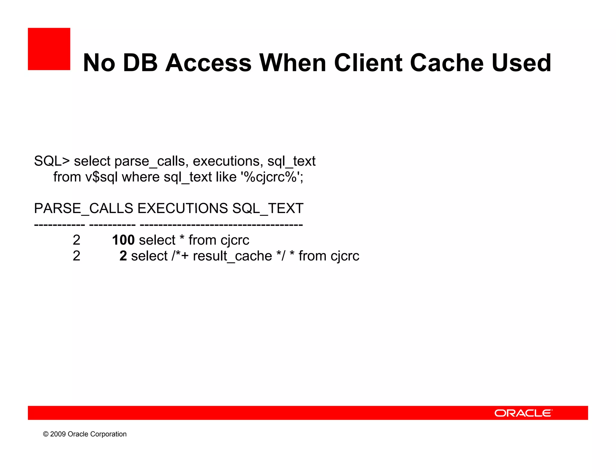 No DB Access When Client Cache Used


SQL> select parse_calls, executions, sql_text
  from v$sql where sql_text like '%cjcrc%';

PARSE_CALLS
PARSE CALLS EXECUTIONS SQL TEXT            SQL_TEXT
----------- ---------- -----------------------------------
        2        100 select * from cjcrc
        2          2 select /*+ result_cache */ * from cjcrc




 © 2009 Oracle Corporation
 