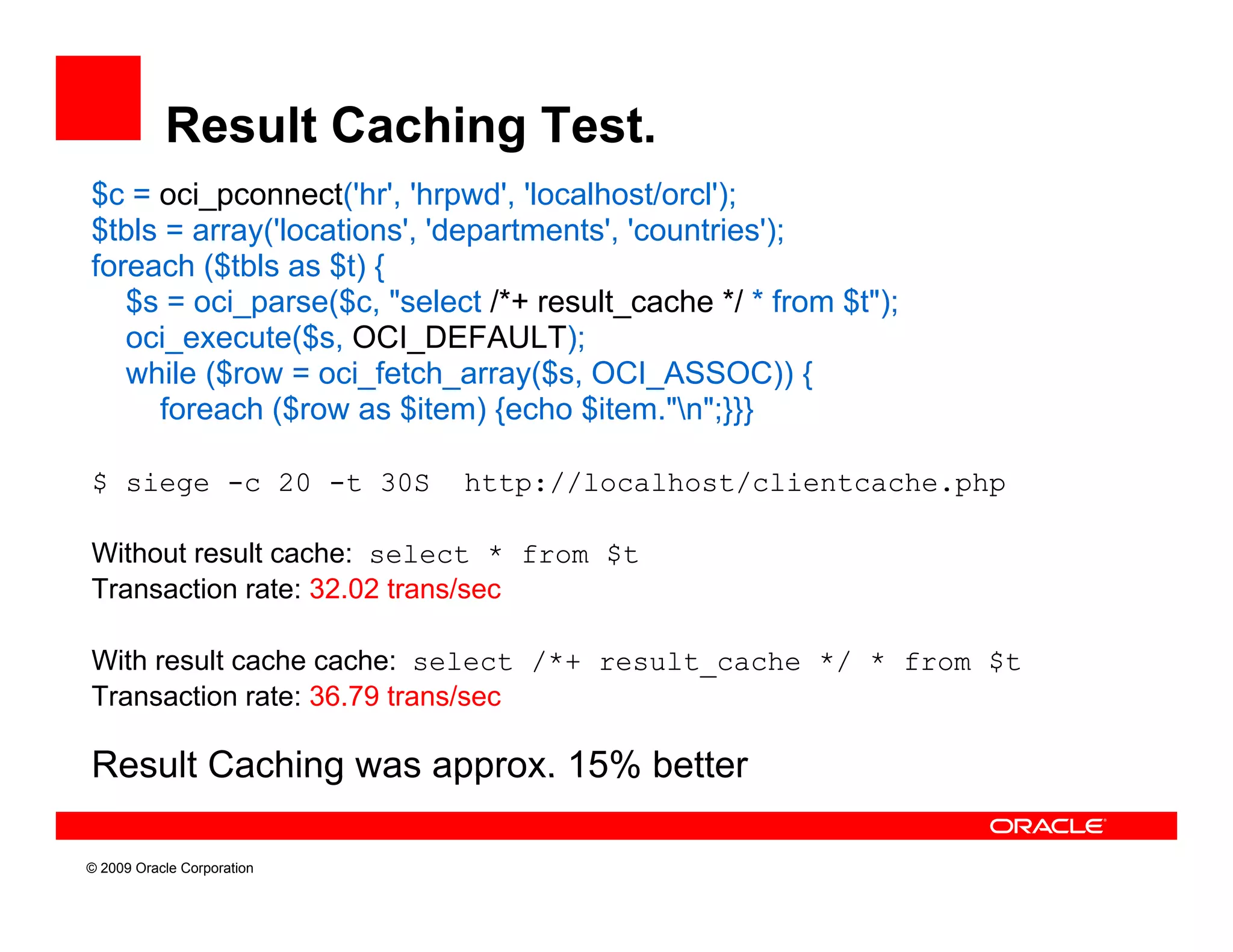 Result Caching Test.
$c = oci_pconnect('hr', 'hrpwd', 'localhost/orcl');
$tbls = array('locations', 'departments', 'countries');
foreach ($tbls as $t) {
   $s = oci_parse($c, "select /*+ res lt cache */ * from $t")
        oci parse($c               result_cache          $t");
   oci_execute($s, OCI_DEFAULT);
   while ($row = oci_fetch_array($s, OCI_ASSOC)) {
     foreach ($row as $item) {echo $item "n";}}}
                                      $item. n ;}}}

$ siege -c 20 -t 30S        http://localhost/clientcache.php

Without result cache: select * from $t
Transaction rate: 32.02 trans/sec

With result cache cache: select /*+ result cache */ * from $t
                                    result_cache
Transaction rate: 36.79 trans/sec

Result Caching was approx. 15% better

© 2009 Oracle Corporation
 
