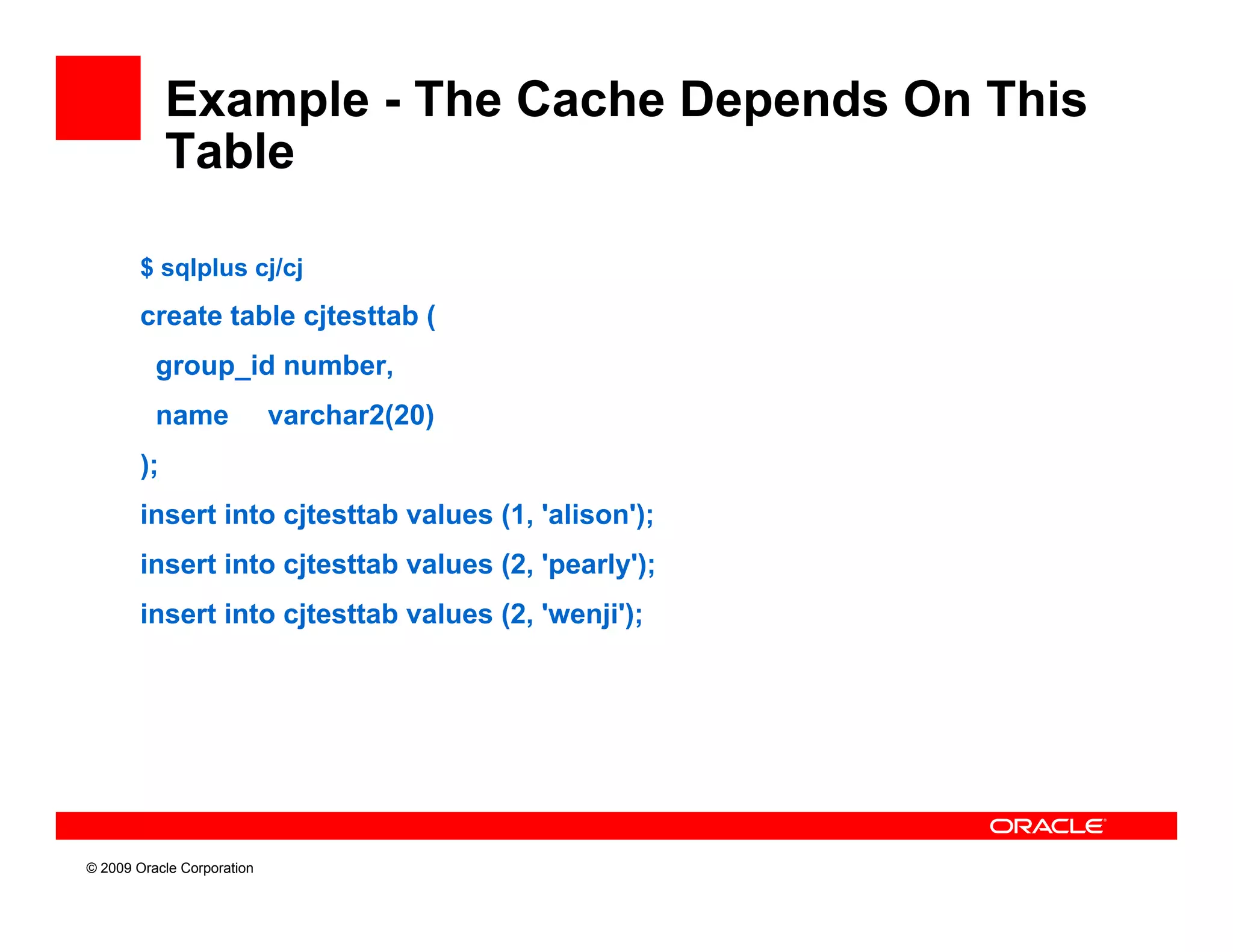 Example - The Cache Depends On This
             Table

        $ sqlplus cj/cj
        create table cjtesttab (
          group_id number,
          name              varchar2(20)
        );
        insert into cjtesttab values (1, 'alison');
        insert into cjtesttab values (2, 'pearly');
        insert into cjtesttab values (2, 'wenji');




© 2009 Oracle Corporation
 