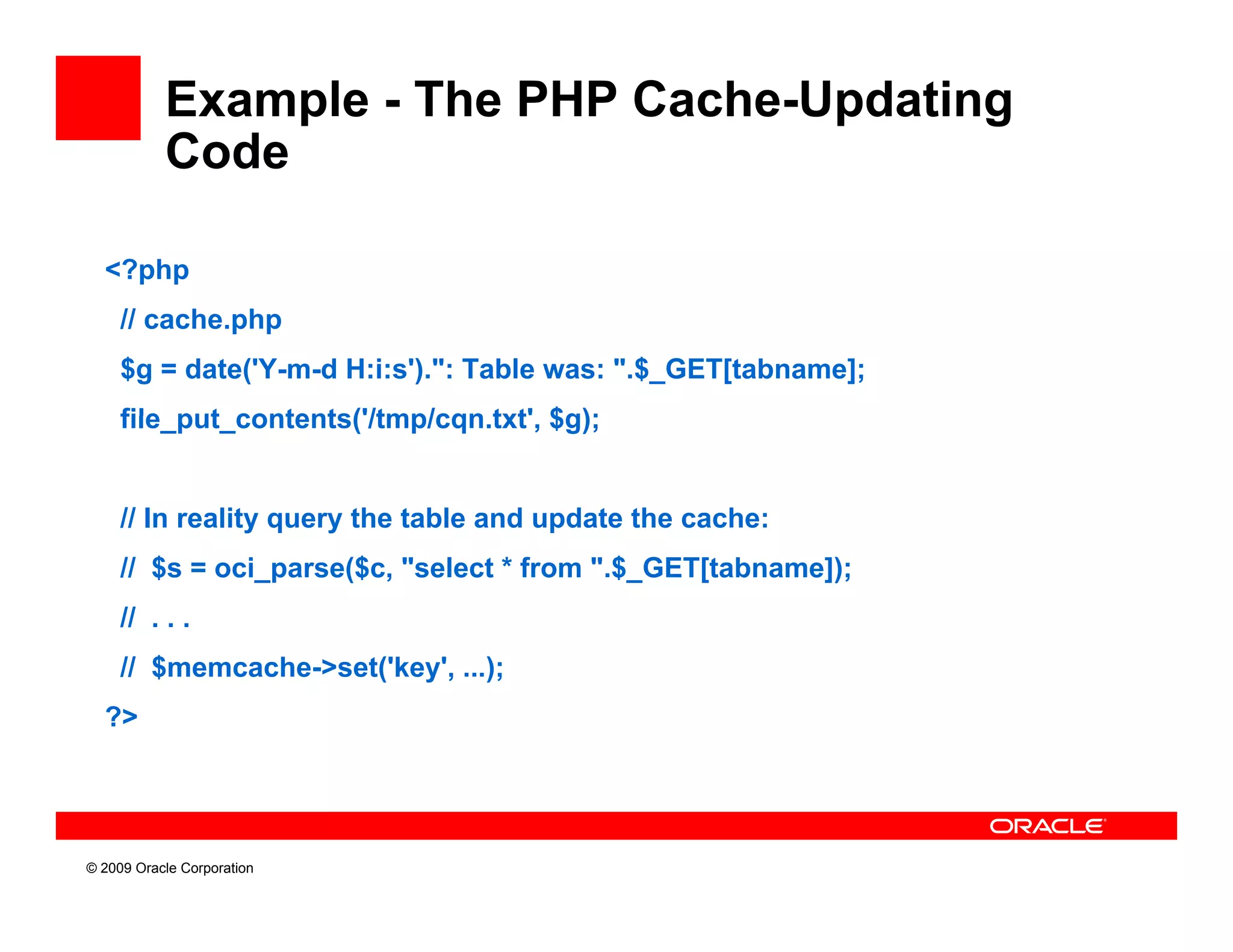 Example - The PHP Cache-Updating
           Code

  <?php
     // cache.php
     $g = date('Y-m-d H:i:s').": Table was: ".$_GET[tabname];
     file_put_contents( /tmp/cqn.txt
     file put contents('/tmp/cqn txt', $g);


     // In reality query the table and update the cache:
     // $s = oci_parse($c, "select * from ".$_GET[tabname]);
     // . . .
     // $
        $memcache->set('key', ...);
  ?>




© 2009 Oracle Corporation
 
