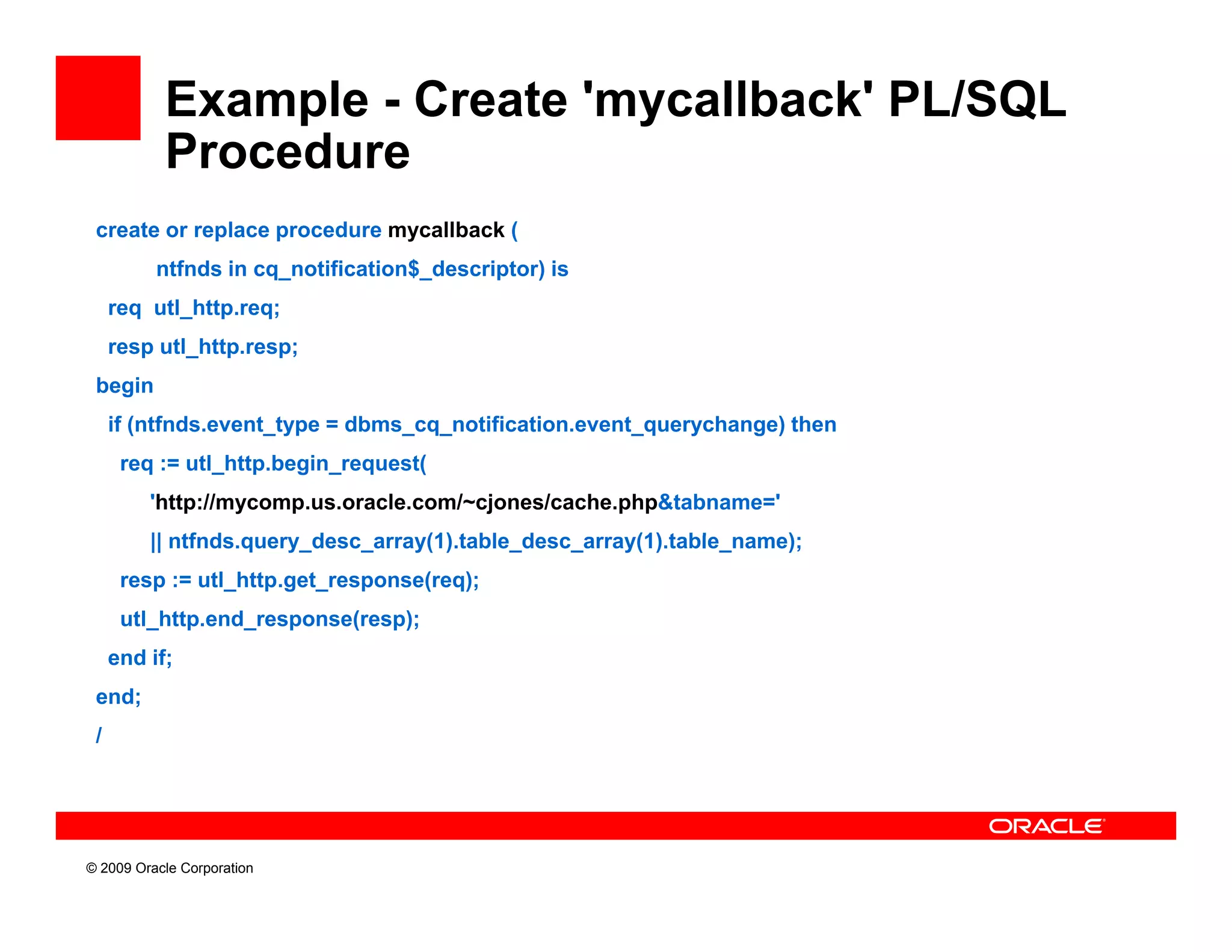 Example - Create 'mycallback' PL/SQL
           Procedure
 create or replace procedure mycallback (
          ntfnds in cq_notification$_descriptor) is
     req utl_http.req;
     resp utl_http.resp;
 begin
     if (ntfnds.event_type = dbms_cq_notification.event_querychange) then
      f( f                               f                         )
      req := utl_http.begin_request(
         'http://mycomp.us.oracle.com/~cjones/cache.php&tabname='
         || ntfnds.query_desc_array(1).table_desc_array(1).table_name);
             tf d        d         (1) t bl d          (1) t bl      )
      resp := utl_http.get_response(req);
      utl_http.end_response(resp);
     end if;
 end;
 /




© 2009 Oracle Corporation
 