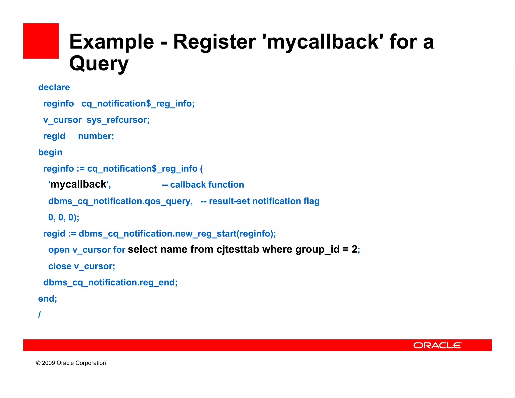 Example - Register 'mycallback' for a
            Query
                y
declare
    reginfo cq_notification$_reg_info;
    v_cursor sys_refcursor;
              y           ;
    regid     number;
begin
    reginfo := cq_notification$_reg_info (
     'mycallback',              -- callback function
     dbms_cq_notification.qos_query, -- result-set notification flag
     0, 0, 0);
    regid := dbms_cq_notification.new_reg_start(reginfo);
     open v_cursor for select name from cjtesttab where group_id = 2;
     close v_cursor;
    dbms_cq_notification.reg_end;
end;
/




© 2009 Oracle Corporation
 