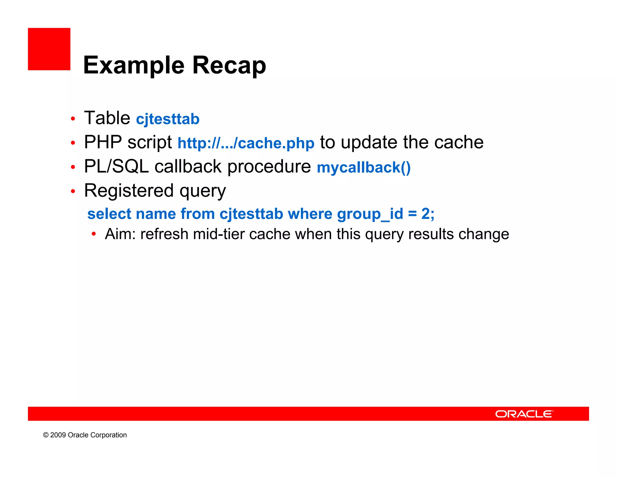 Example Recap

        • Table cjtesttab
        • PHP script http://.../cache.php to update the cache
        • PL/SQL callback procedure mycallback()
        • Registered query
          select name f
             l t        from cjtesttab where group_id = 2;
                               jt tt b h              id 2
           • Aim: refresh mid-tier cache when this query results change




© 2009 Oracle Corporation
 