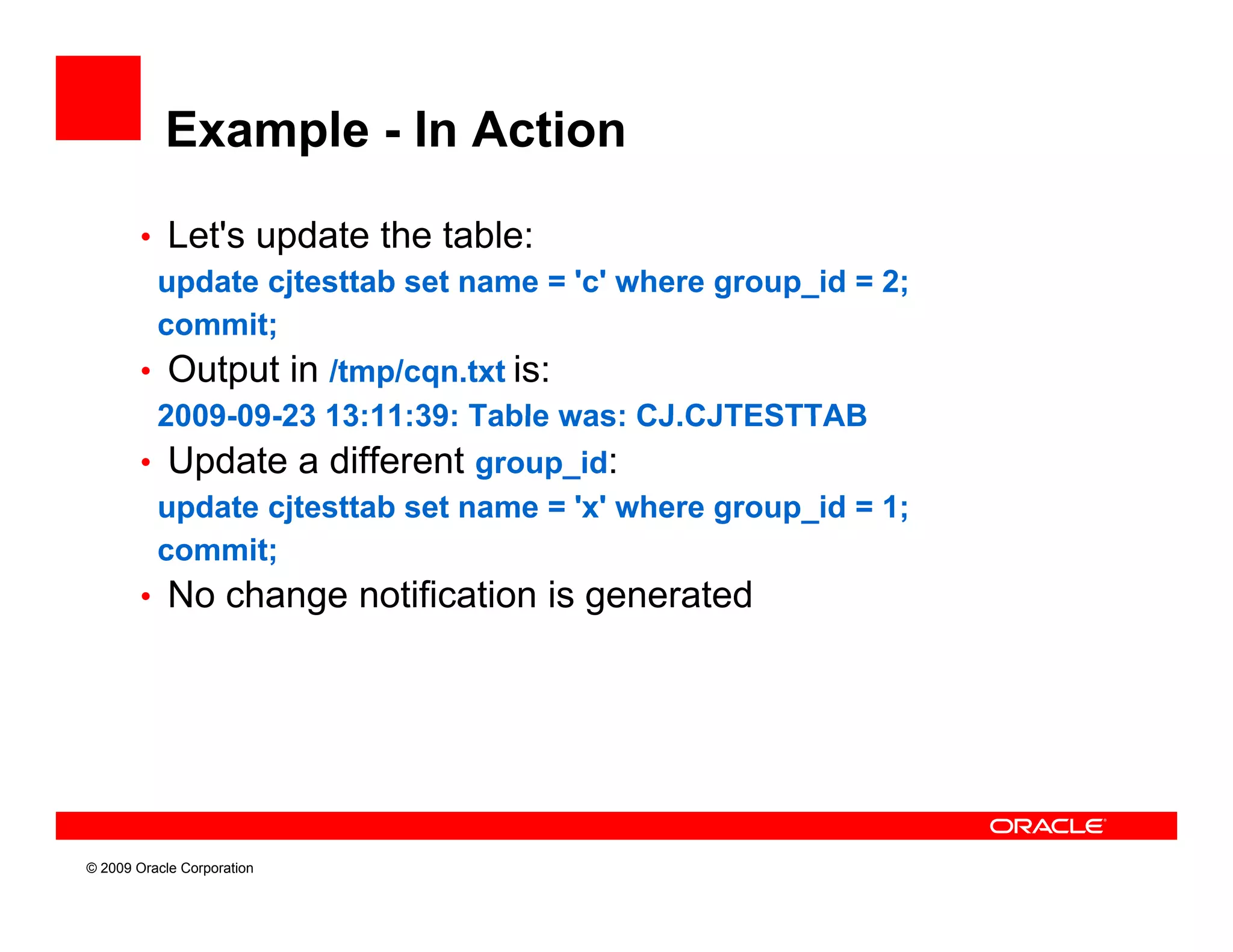 Example - In Action

        • Let's update the table:
         update cjtesttab set name = 'c' where group_id = 2;
          p      j                             g   p_      ;
         commit;
        • Output in /tmp/cqn.txt is:
         2009-09-23
         2009 09 23 13:11:39: Table was: CJ.CJTESTTAB
                                          CJ CJTESTTAB
        • Update a different group_id:
         update cjtesttab set name = 'x' where group_id = 1;
         commit;
        • No change notification is generated




© 2009 Oracle Corporation
 
