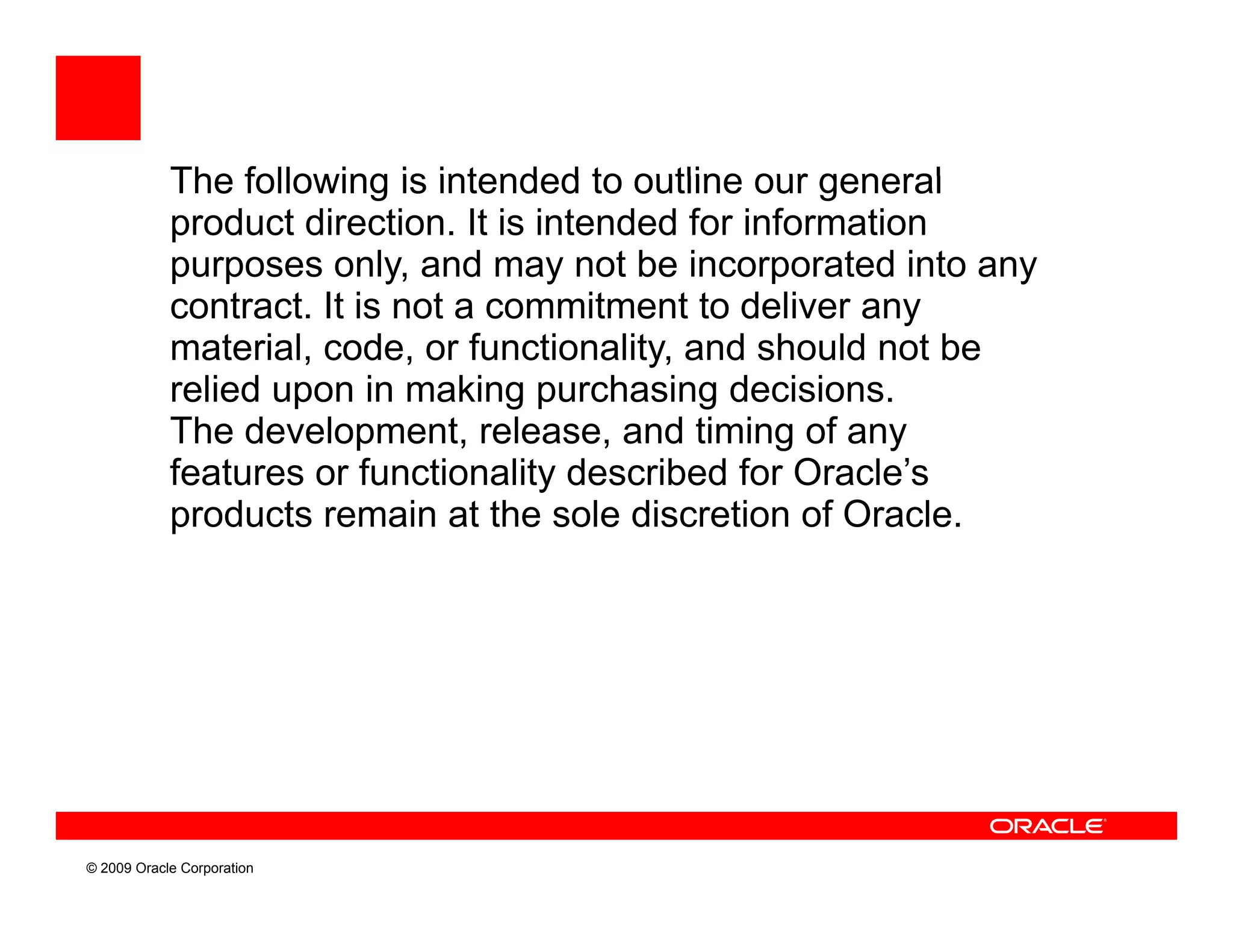 The following is intended to outline our general
            product direction. It is intended for information
            purposes only, and may not be incorporated into any
            contract. It is not a commitment to deliver any
                 t t i        t          it  t t d li
            material, code, or functionality, and should not be
            relied upon in making purchasing decisions.
            The development, release, and timing of any
            features or functionality described for Oracle’s
            products remain at the sole discretion of Oracle.




© 2009 Oracle Corporation
 