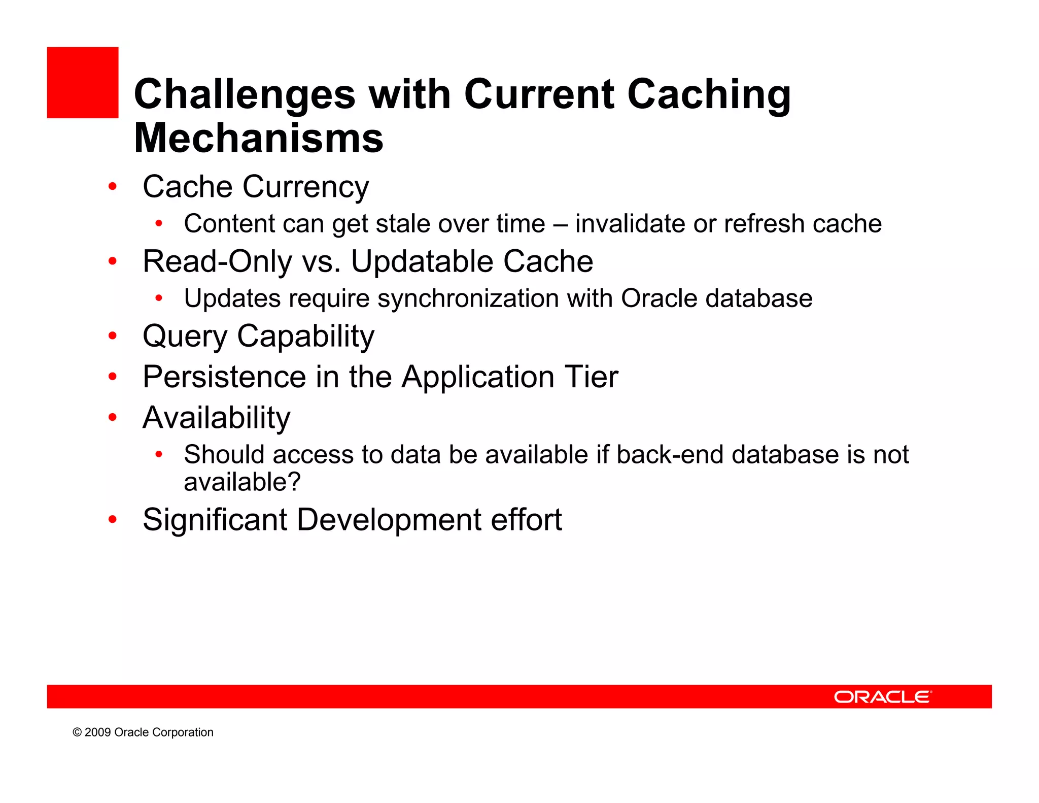 Challenges with Current Caching
          Mechanisms
      • Cache Currency
              • Content can get stale over time – invalidate or refresh cache
      • R d O l vs. Updatable C h
        Read-Only   U d bl Cache
              • Updates require synchronization with Oracle database
      • Query Capability
             y     p    y
      • Persistence in the Application Tier
      • Availability
              • Should access to data be available if back end database is not
                                                      back-end
                available?
      • Significant Development effort




© 2009 Oracle Corporation
 