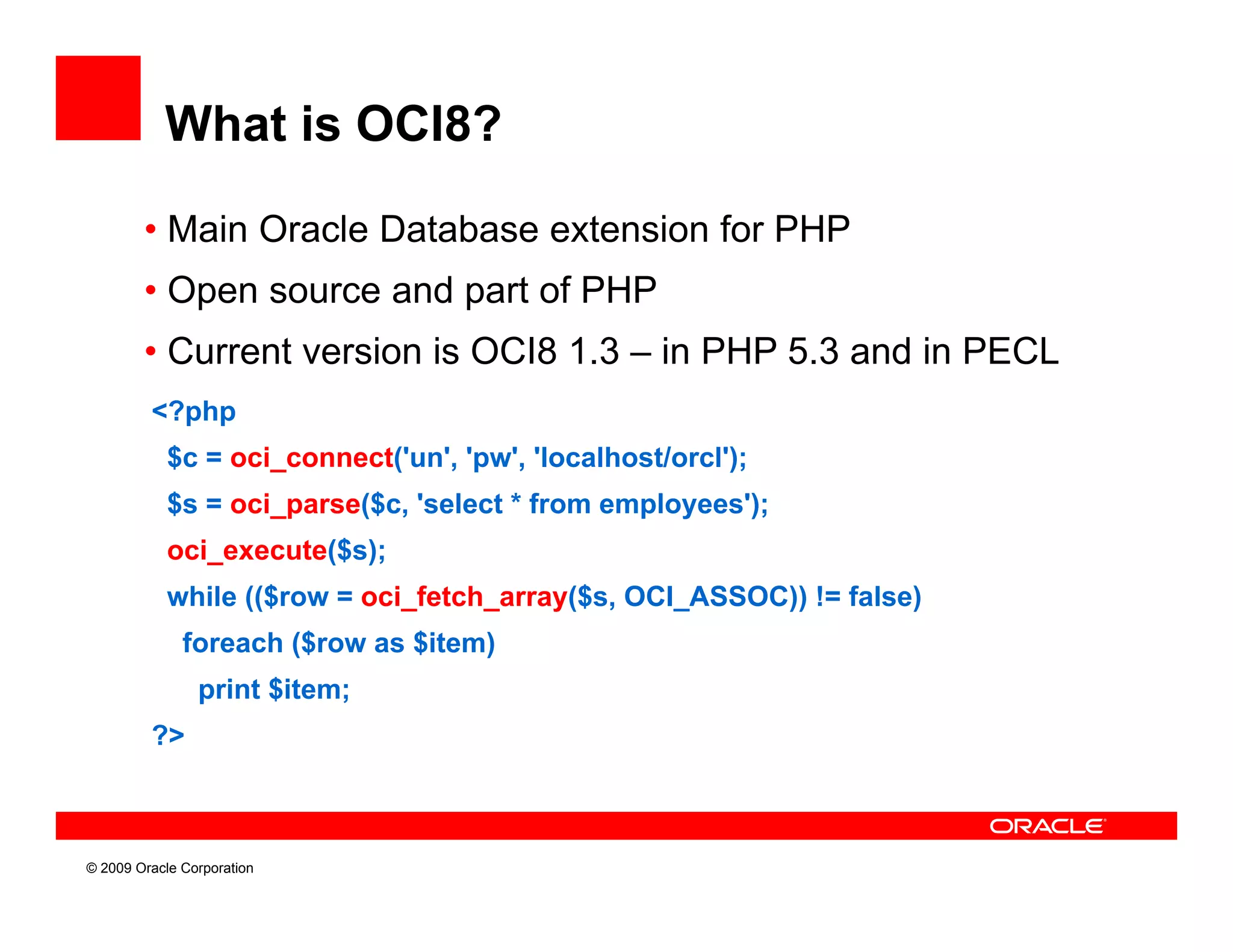 What is OCI8?

        • Main Oracle Database extension for PHP
        • Open source and part of PHP
        • Current version is OCI8 1.3 – in PHP 5.3 and in PECL
         <?php
            $c = oci_connect('un', 'pw', 'localhost/orcl');
            $s = oci_parse($c, 'select * from employees');
            oci_execute($s);
            while (($row = oci_fetch_array($s, OCI_ASSOC)) != false)
              foreach ($row as $item)
                      (             )
                print $item;
         ?>



© 2009 Oracle Corporation
 