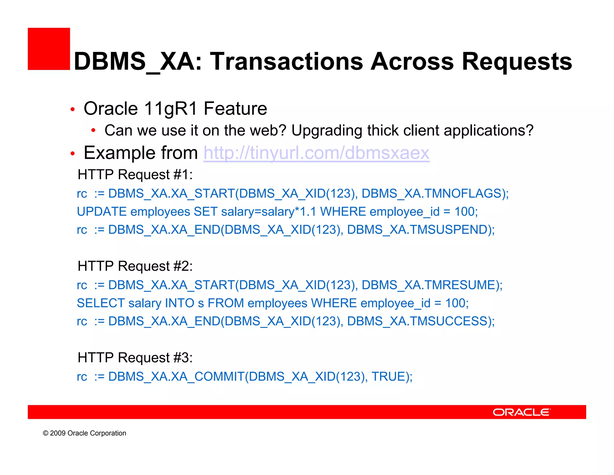 DBMS_XA: Transactions Across Requests
        • Oracle 11gR1 Feature
           • Can we use it on the web? Upgrading thick client applications?
        • E
          Example f
                 l from htt //ti
                           http://tinyurl.com/dbmsxaex
                                        l    /db
          HTTP Request #1:
          rc := DBMS_XA.XA_START(DBMS_XA_XID(123), DBMS_XA.TMNOFLAGS);
          UPDATE employees SET salary=salary*1.1 WHERE employee_id = 100
                     l           l      l *1 1            l     id 100;
          rc := DBMS_XA.XA_END(DBMS_XA_XID(123), DBMS_XA.TMSUSPEND);

          HTTP Request #2:
          rc := DBMS_XA.XA_START(DBMS_XA_XID(123), DBMS_XA.TMRESUME);
          SELECT salary INTO s FROM employees WHERE employee_id = 100;
          rc := DBMS_XA.XA_END(DBMS_XA_XID(123), DBMS_XA.TMSUCCESS);
                    _      _     (    _ _     (  )     _               )

          HTTP Request #3:
          rc := DBMS_XA.XA_COMMIT(DBMS_XA_XID(123), TRUE);



© 2009 Oracle Corporation
 