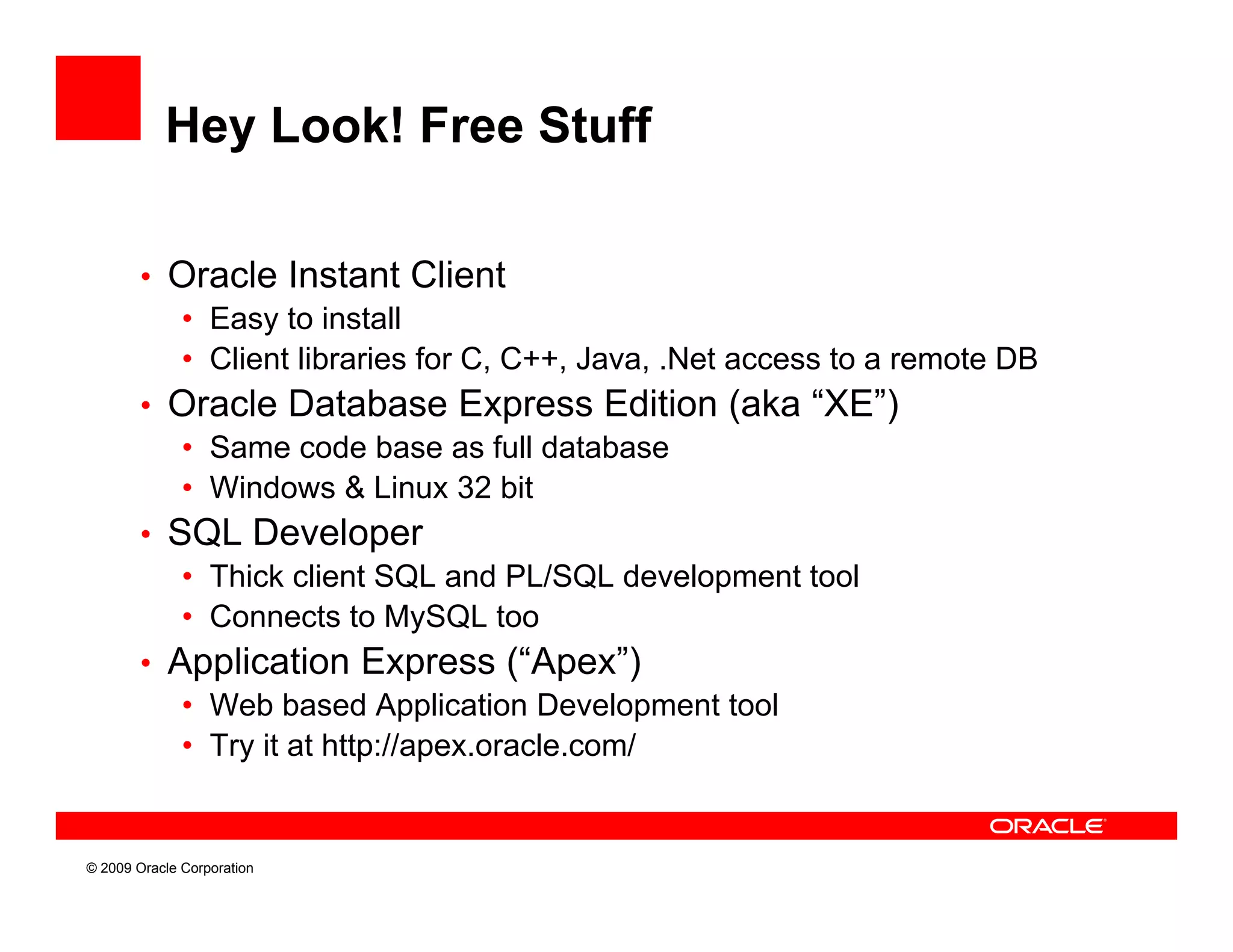 Hey Look! Free Stuff

        • Oracle Instant Client
           • Easy to install
           • Client libraries for C, C++, Java, .Net access to a remote DB
        • Oracle Database Express Edition (aka “XE”)       XE )
           • Same code base as full database
           • Windows & Linux 32 bit
        • SQL Developer
           • Thick client SQL and PL/SQL development tool
           • Connects to MySQL too
        • Application Express ( Apex )
                                     (“Apex”)
           • Web based Application Development tool
           • Try it at http://apex.oracle.com/


© 2009 Oracle Corporation
 