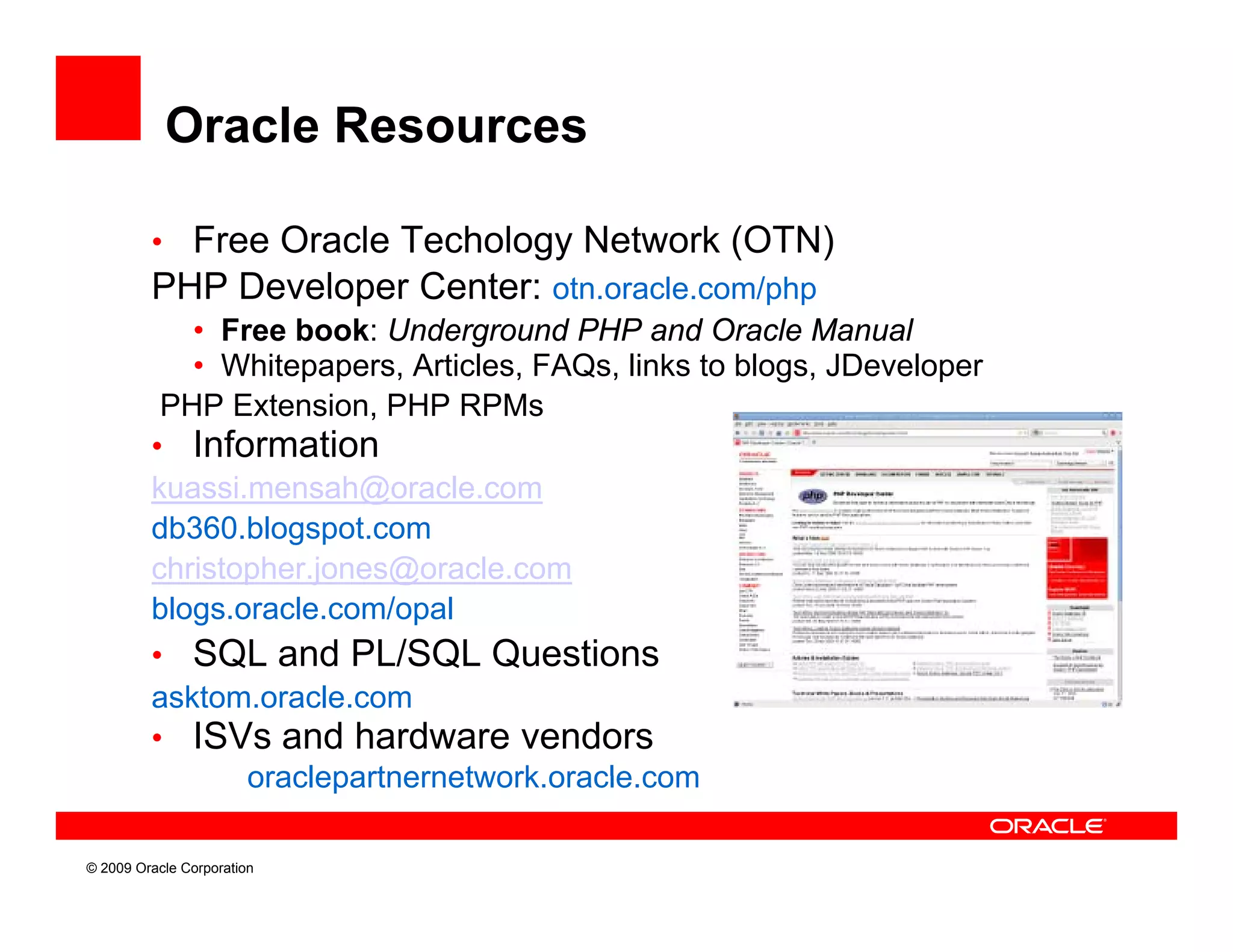 Oracle Resources

         • Free Oracle Techology Network (OTN)
         PHP Developer Center: otn.oracle.com/php
            • Free book: Underground PHP and Oracle Manual
            • Whitepapers, Articles, FAQs, links to blogs, JDeveloper
          PHP Extension, PHP RPMs
         • Information
         kuassi.mensah@oracle.com
         db360.blogspot.com
         christopher.jones@oracle.com
         blogs.oracle.com/opal
         • SQL and PL/SQL Questions
         asktom.oracle.com
         • ISVs and hardware vendors
                oraclepartnernetwork.oracle.com
                oraclepartnernetwork oracle com

© 2009 Oracle Corporation
 