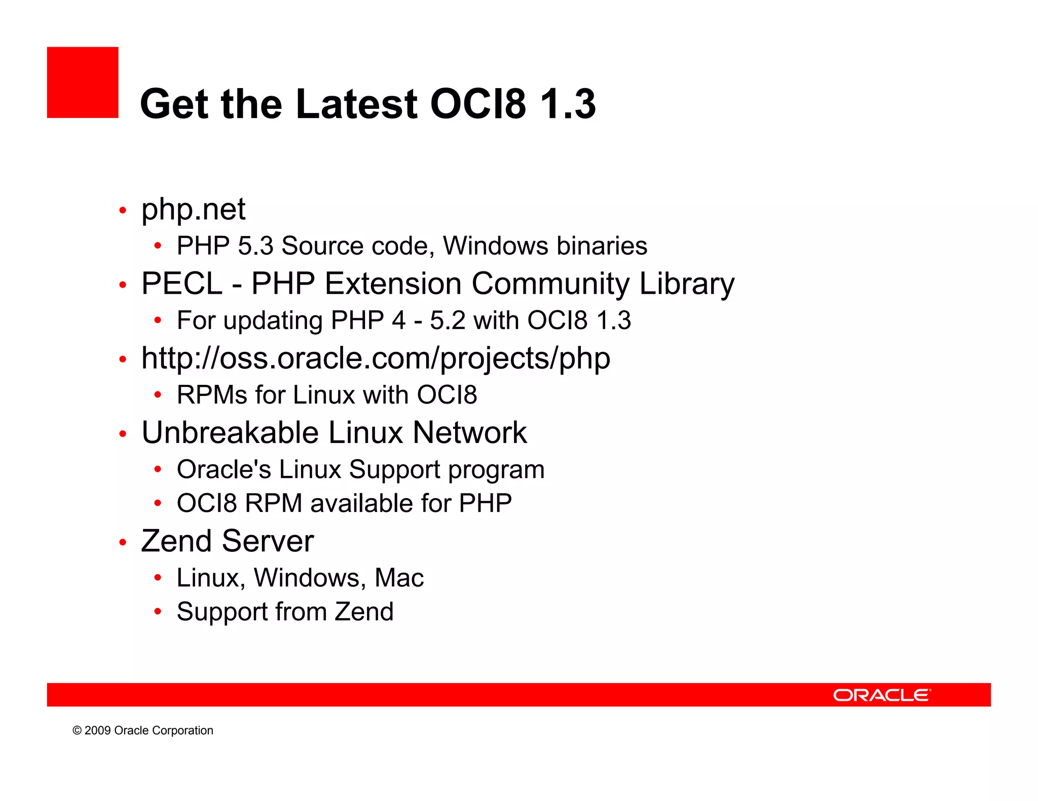 Get the Latest OCI8 1.3

        • php.net
           • PHP 5 3 Source code Windows binaries
                  5.3        code,
        • PECL - PHP Extension Community Library
           • For updating PHP 4 - 5.2 with OCI8 1.3
        • htt //
          http://oss.oracle.com/projects/php
                           l      / j t / h
           • RPMs for Linux with OCI8
        • Unbreakable Linux Network
           • Oracle's Linux Support program
           • OCI8 RPM available for PHP
        • Zend Se e
            e d Server
           • Linux, Windows, Mac
           • Support from Zend



© 2009 Oracle Corporation
 