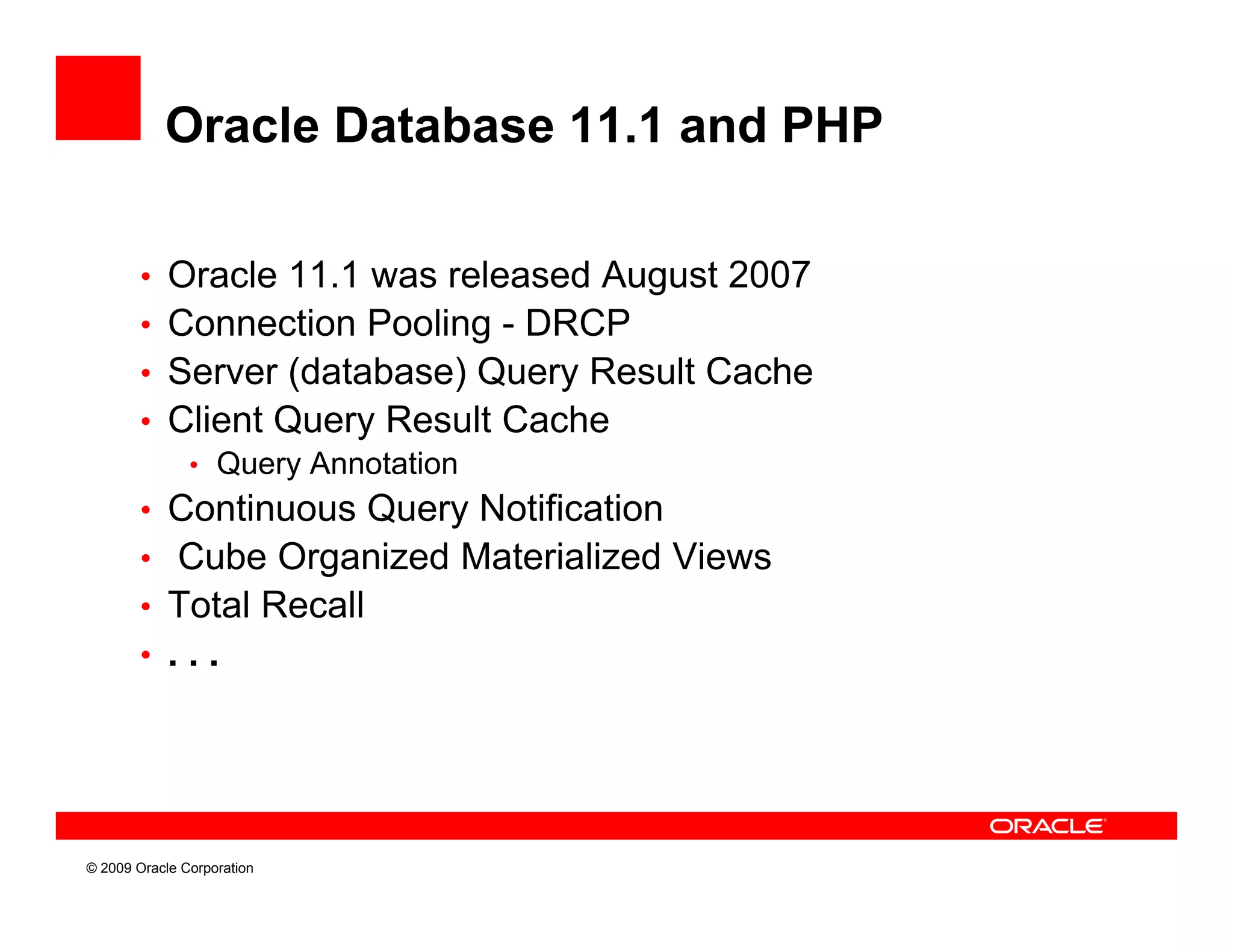 Oracle Database 11.1 and PHP

        • Oracle 11.1 was released August 2007
        • Connection Pooling - DRCP
        • Server (database) Query Result Cache
        • Client Query Result Cache
           • Query Annotation
        • Continuous Query Notification
        • Cube Organized Materialized Views
        • Total Recall
        • ...




© 2009 Oracle Corporation
 