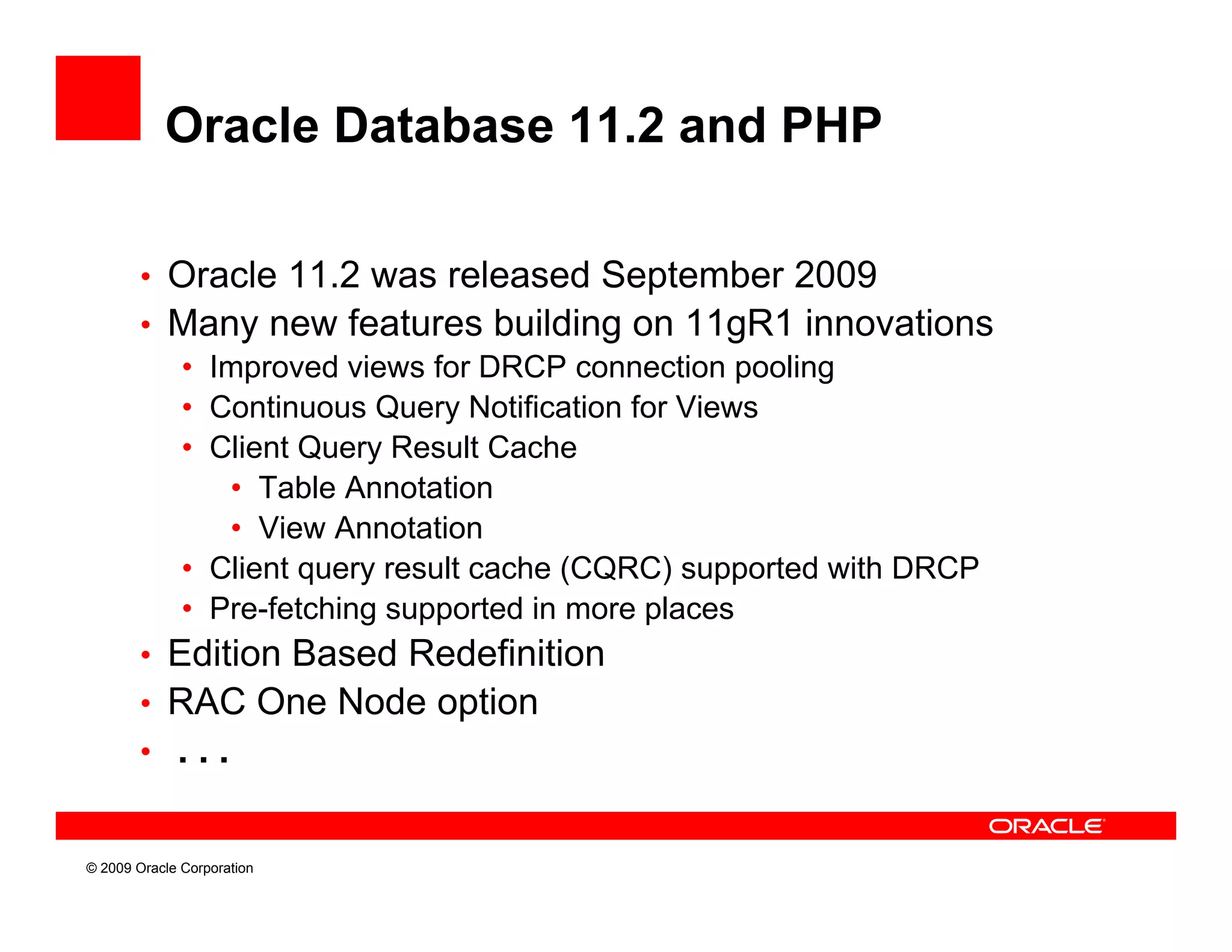 Oracle Database 11.2 and PHP

        • Oracle 11.2 was released September 2009
        • Many new features building on 11gR1 innovations
           • Improved views for DRCP connection pooling
           • Continuous Query Notification for Views
           • Client Query Result Cache
              • Table Annotation
              • View Annotation
           • Client query result cache (CQRC) supported with DRCP
           • Pre-fetching supported in more places
        • Edition Based Redefinition
        • RAC One Node option
        • ...


© 2009 Oracle Corporation
 