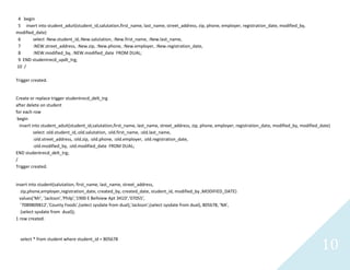 10
4 begin
5 insert into student_aduit(student_id,salutation,first_name, last_name, street_address, zip, phone, employer, registration_date, modified_by,
modified_date)
6 select :New.student_id,:New.salutation, :New.first_name, :New.last_name,
7 :NEW.street_address, :New.zip, :New.phone, :New.employer, :New.registration_date,
8 :NEW.modified_by, :NEW.modified_date FROM DUAL;
9 ENDstudentrecd_updt_trg;
10 /
Trigger created.
Create or replace trigger studentrecd_delt_trg
after delete on student
for each row
begin
insert into student_aduit(student_id,salutation,first_name, last_name, street_address, zip, phone, employer, registration_date, modified_by, modified_date)
select :old.student_id,:old.salutation, :old.first_name, :old.last_name,
:old.street_address, :old.zip, :old.phone, :old.employer, :old.registration_date,
:old.modified_by, :old.modified_date FROM DUAL;
END studentrecd_delt_trg;
/
Trigger created.
insert into student(salutation, first_name, last_name, street_address,
zip,phone,employer,registration_date, created_by, created_date, student_id, modified_by ,MODIFIED_DATE)
values('Mr', 'Jackson','Philp','1900 E Bellview Apt 341D','07055',
'7089809812','County Foods',(select sysdate from dual),'Jackson',(select sysdate from dual), 805678, 'NA',
(selectsysdate from dual));
1 row created.
select * from student where student_id = 805678
 