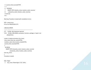 16
4 country cities.country%TYPE
5 )
6 AS BEGIN
7 INSERT INTO city(city_name, location_state, country)
8 values(city_name, location_state, country);
9 End city;
10 /
Warning: Procedure created with compilation errors.
SQL> show errors;
Errors for PROCEDURE CITY:
LINE/COL ERROR
-------- -----------------------------------------------------------------
7/7 PL/SQL: SQL Statement ignored
7/19 PL/SQL: ORA-04044: procedure, function, package, or type is not
allowed here
create or replace procedure city_insert
(city_namecities.city_name%TYPE,
Location_statecities.Location_State%TYPE,
countrycities.country%TYPE
)
AS BEGIN
INSERT INTO cities(city_name, location_state, country)
values(city_name, location_state, country);
End city_insert;
/
Procedure created.
SQL> Begin
2 city_insert('Washington','DC','USA');
 