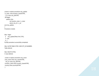 18
create or replace procedure city_update
(L_statecities.location_state%TYPE,
c_idcities.city_id%TYPE
)AS Begin
update cities
setlocation_state = L_state
wherecity_id = c_id;
endcity_update;
/
Procedure created.
SQL> begin
2 city_update('New York','PA');
3 end;
4 /
PL/SQL procedure successfully completed.
SQL> ALTER TABLE CITIES ADD CITY_ID NUMBER;
Table altered.
SQL> DELETE CITIES;
5 rows deleted.
create or replace procedure city_insert
(city_namecities.city_name%TYPE,
city_idcities.city_id%TYPE,
Location_statecities.Location_State%TYPE,
countrycities.country%TYPE
)
 