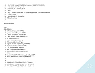 22
20 ZIP, PHONE, initcap (EMPLOYER)as Employer, REGISTRATION_DATE,
21 CREATED_BY, CREATED_DATE,
22 MODIFIED_BY, MODIFIED_DATE
23 INTO
24 salut,F_name,L_Name,S_Add,ZIP,Phone,EMP,Regdate,CBY,Crdate,MBY,Mdate
25 FROM STUDENT
26 WHERE STUDENT_ID = stud_id;
27 ENDstudentselect;
28 /
Procedure created.
SQL>
SQL> DECLARE
2 salutstudent.salutation%TYPE;
3 F_namestudent.first_name%TYPE;
4 L_Namestudent.Last_name%TYPE;
5 S_Addstudent.Street_Address%TYPE;
6 ZIP student.ZIP%TYPE;
7 Phone student.phone%TYPE;
8 EMP student.Employer%Type;
9 Regdatestudent.Registration_Date%TYPE;
10 Crdatestudent.Created_date%TYPE;
11 CBY student.created_by%TYPE;
12 MBY student.Modified_by%TYPE;
13 Mdatestudent.Modified_date%Type;
14 BEGIN
15 studentselect(384,salut,F_name,L_Name,S_Add,ZIP,
16 Phone,EMP,Regdate,Crdate,CBY,MBY,Mdate);
17
18
19 DBMS_OUTPUT.PUT('SALUTATION : ' || salut);
20 DBMS_OUTPUT.PUT('FIRST_NAME: ' || F_name);
21 DBMS_OUTPUT.PUT('LAST_NAME : ' || L_Name);
 