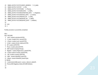 23
22 DBMS_OUTPUT.PUT('STUDENT_ADDRESS : ' || S_Add);
23 DBMS_OUTPUT.PUT('ZIP: ' || ZIP);
24 DBMS_OUTPUT.PUT('PHONE: ' || Phone);
25 DBMS_OUTPUT.PUT('EMPLOYER : ' || EMP);
26 DBMS_OUTPUT.PUT('REGISTRATION_DATE : ' || Regdate);
27 DBMS_OUTPUT.PUT('CREATED_DATE: ' || Crdate);
28 DBMS_OUTPUT.PUT('CREATED_BY: ' || CBY);
29 DBMS_OUTPUT.PUT('MODIFIED_BY: ' || MBY);
30 DBMS_OUTPUT.PUT('MODIFIED_DATE: ' || Mdate);
31
32 end;
33 /
PL/SQL procedure successfully completed.
SQL>
SQL> DECLARE
2 salutstudent.salutation%TYPE;
3 F_namestudent.first_name%TYPE;
4 L_Namestudent.Last_name%TYPE;
5 S_Addstudent.Street_Address%TYPE;
6 ZIP student.ZIP%TYPE;
7 Phone student.phone%TYPE;
8 EMP student.Employer%Type;
9 Regdatestudent.Registration_Date%TYPE;
10 Crdatestudent.Created_date%TYPE;
11 CBY student.created_by%TYPE;
12 MBY student.Modified_by%TYPE;
13 Mdatestudent.Modified_date%Type;
14 BEGIN
15 studentselect(384,salut,F_name,L_Name,S_Add,ZIP,
16 Phone,EMP,Regdate,Crdate,CBY,MBY,Mdate);
17
18
 