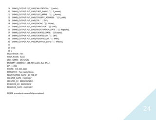 24
19 DBMS_OUTPUT.PUT_LINE('SALUTATION : ' || salut);
20 DBMS_OUTPUT.PUT_LINE('FIRST_NAME: ' || F_name);
21 DBMS_OUTPUT.PUT_LINE('LAST_NAME : ' || L_Name);
22 DBMS_OUTPUT.PUT_LINE('STUDENT_ADDRESS : ' || S_Add);
23 DBMS_OUTPUT.PUT_LINE('ZIP: ' || ZIP);
24 DBMS_OUTPUT.PUT_LINE('PHONE: ' || Phone);
25 DBMS_OUTPUT.PUT_LINE('EMPLOYER : ' || EMP);
26 DBMS_OUTPUT.PUT_LINE('REGISTRATION_DATE : ' || Regdate);
27 DBMS_OUTPUT.PUT_LINE('CREATED_DATE: ' || Crdate);
28 DBMS_OUTPUT.PUT_LINE('CREATED_BY: ' || CBY);
29 DBMS_OUTPUT.PUT_LINE('MODIFIED_BY: ' || MBY);
30 DBMS_OUTPUT.PUT_lINE('MODIFIED_DATE: ' || Mdate);
31
32 end;
33 /
SALUTATION : Mr.
FIRST_NAME: Asian
LAST_NAME :Chirichella
STUDENT_ADDRESS : 134-25 Franklin Ave. #512
ZIP: 11355
PHONE: 718-555-5555
EMPLOYER :Peo Capital Corp.
REGISTRATION_DATE : 23-FEB-07
CREATED_DATE: 23-FEB-07
CREATED_BY: BROSENZWEIG
MODIFIED_BY: BROSENZW
MODIFIED_DATE: 26-FEB-07
PL/SQL procedure successfully completed.
 