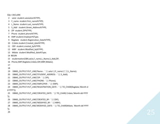 25
SQL> DECLARE
2 salutstudent.salutation%TYPE;
3 F_namestudent.first_name%TYPE;
4 L_Namestudent.Last_name%TYPE;
5 S_Addstudent.Street_Address%TYPE;
6 ZIP student.ZIP%TYPE;
7 Phone student.phone%TYPE;
8 EMP student.Employer%Type;
9 Regdatestudent.Registration_Date%TYPE;
10 Crdatestudent.Created_date%TYPE;
11 CBY student.created_by%TYPE;
12 MBY student.Modified_by%TYPE;
13 Mdatestudent.Modified_date%Type;
14 BEGIN
15 studentselect(384,salut,F_name,L_Name,S_Add,ZIP,
16 Phone,EMP,Regdate,Crdate,CBY,MBY,Mdate);
17
18
19 DBMS_OUTPUT.PUT_LINE('Name : ' || salut ||F_name||','||L_Name);
20 DBMS_OUTPUT.PUT_LINE('STUDENT_ADDRESS : ' || S_Add);
21 DBMS_OUTPUT.PUT_LINE('ZIP: ' || ZIP);
22 DBMS_OUTPUT.PUT_LINE('PHONE: ' || Phone);
23 DBMS_OUTPUT.PUT_LINE('EMPLOYER : ' || EMP);
24 DBMS_OUTPUT.PUT_LINE('REGISTRATION_DATE : ' || TO_CHAR(Regdate,'Month-d
d-YYYY'));
25 DBMS_OUTPUT.PUT_LINE('CREATED_DATE: ' || TO_CHAR( Crdate,'Month-dd-YYYY
'));
26 DBMS_OUTPUT.PUT_LINE('CREATED_BY: ' || CBY);
27 DBMS_OUTPUT.PUT_LINE('MODIFIED_BY: ' || MBY);
28 DBMS_OUTPUT.PUT_lINE('MODIFIED_DATE: ' || TO_CHAR(Mdate, 'Month-dd-YYYY
'));
29
 