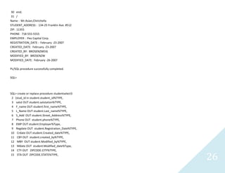 26
30 end;
31 /
Name :Mr.Asian,Chirichella
STUDENT_ADDRESS : 134-25 Franklin Ave. #512
ZIP: 11355
PHONE: 718-555-5555
EMPLOYER :Peo Capital Corp.
REGISTRATION_DATE : February -23-2007
CREATED_DATE: February -23-2007
CREATED_BY: BROSENZWEIG
MODIFIED_BY: BROSENZW
MODIFIED_DATE: February -26-2007
PL/SQL procedure successfully completed.
SQL>
SQL> create or replace procedure studentselect3
2 (stud_id in student.student_id%TYPE,
3 salut OUT student.salutation%TYPE,
4 F_name OUT student.first_name%TYPE,
5 L_Name OUT student.Last_name%TYPE,
6 S_Add OUTstudent.Street_Address%TYPE,
7 Phone OUT student.phone%TYPE,
8 EMP OUT student.Employer%Type,
9 RegdateOUT student.Registration_Date%TYPE,
10 Crdate OUT student.Created_date%TYPE,
11 CBY OUT student.created_by%TYPE,
12 MBY OUTstudent.Modified_by%TYPE,
13 MdateOUT student.Modified_date%Type,
14 CTY OUT ZIPCODE.CITY%TYPE,
15 STA OUT ZIPCODE.STATE%TYPE,
 