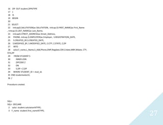 27
16 ZIP OUTstudent.ZIP%TYPE
17 )
18 IS
19 BEGIN
20
21 SELECT
22 initcap(S.SALUTATION)as SALUTATION, initcap (S.FIRST_NAME)as First_Name
, Initcap (S.LAST_NAME)asLast_Name,
23 initcap(S.STREET_ADDRESS)as Street_Address,
24 PHONE, initcap (S.EMPLOYER)as Employer, S.REGISTRATION_DATE,
25 S.CREATED_BY,S.CREATED_DATE,
26 S.MODIFIED_BY, S.MODIFIED_DATE, Z.CITY, Z.STATE, Z.ZIP
27 INTO
28 salut,F_name,L_Name,S_Add,Phone,EMP,Regdate,CBY,Crdate,MBY,Mdate, CTY,
STA,ZIP
29 FROM STUDENT S
30 INNER JOIN
31 ZIPCODE Z
32 ON
33 S.ZIP = Z.ZIP
34 WHERE STUDENT_ID = stud_id;
35 END studentselect3;
36 /
Procedure created.
SQL>
SQL> DECLARE
2 salutstudent.salutation%TYPE;
3 F_namestudent.first_name%TYPE;
 