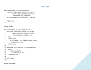31
Packages
SQL> CREATE OR REPLACE PACKAGE CitiesDB as
2 PROCEDURE updatecity(CID IN CITIES.CITY_ID%TYPE,
3 CSTATE IN CITIES.LOCATION_STATE%TYPE,
4 CCITY IN CITIES.CITY_NAME%TYPE );
5 PROCEDURE DELETECITY(CID IN CITIES.CITY_ID%TYPE);
6
7 END CitiesDB;
8 /
Package created.
SQL> CREATE OR REPLACE PACKAGE BODY CitiesDB as
2 PROCEDURE updatecity(CID IN CITIES.CITY_ID%TYPE,
3 CSTATE IN CITIES.LOCATION_STATE%TYPE,
4 CCITY IN CITIES.CITY_NAME%TYPE ) IS
5 BEGIN
6 UPDATE CITIES
7 SET CITY_NAME = CCITY, LOCATION_STATE = CSTATE
8 WHERE CITY_ID = CID;
9 END updatecity;
10
11 PROCEDURE DELETECITY(CID IN CITIES.CITY_ID%TYPE) IS
12 BEGIN
13 DELETE FROM CITIES
14 WHERE CITY_ID = CID;
15 END DELETECITY;
16
17 END CitiesDB;
18 /
Package body created.
 