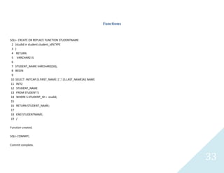 33
Functions
SQL> CREATE OR REPLACE FUNCTION STUDENTNAME
2 (studid in student.student_id%TYPE
3 )
4 RETURN
5 VARCHAR2 IS
6
7 STUDENT_NAME VARCHAR2(50);
8 BEGIN
9
10 SELECT INITCAP (S.FIRST_NAME||','||S.LAST_NAME)AS NAME
11 INTO
12 STUDENT_NAME
13 FROM STUDENT S
14 WHERE S.STUDENT_ID = studid;
15
16 RETURN STUDENT_NAME;
17
18 END STUDENTNAME;
19 /
Function created.
SQL> COMMIT;
Commit complete.
 