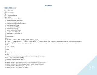 37
Cursors
Explicit Cursors
SQL> show user;
USER is "SUNNY"
SQL>
SQL> set serveroutput on
SQL> declare
2 salustudent.salutation%type;
3 fnamestudent.first_name%type;
4 lnamestudent.last_name%type;
5 saddressstudent.street_address%TyPE;
6 scityzipcode.city%Type;
7 sstatezipcode.state%Type;
8 szipzipcode.zip%type;
9 sphonestudent.phone%type;
10 sregdatevarchar2(80) :=0;
11 rowcount PLS_INTEGER :=0;
12
13 cursorstudrec
14 is
15 SELECT S.SALUTATION ,S.FIRST_NAME, S.LAST_NAME,
16 S.STREET_ADDRESS,Z.CITY,Z.STATE,Z.ZIP,S.PHONE, TO_CHAR(S.REGISTRATION_DATE,'MON-DD-RRRR') AS REGISTRATION_DATE
17 FROM STUDENT S INNER JOIN ZIPCODE Z
18 ON
19 S.ZIP = Z.ZIP;
20
21 begin
22
23 openstudrec;
24 loop
25 fetchstudrec into salu,fname, lname, saddress,scity,sstate,szip, sphone,sregdate;
26 EXIT when studrec%NOTFOUND;
27 rowcount :=studrec%ROWCOUNT;
28
29 DBMS_OUTPUT.PUT_LINE(rowcount ||' ' ||'is the number of rows processed ');
30 DBMS_OUTPUT.PUT_LINE('Student Name:'||' '||salu||' '||fname||' '||lname);
31 DBMS_OUTPUT.PUT_LINE('Address:'||saddress);
32 DBMS_OUTPUT.PUT_LINE('City:'||scity);
 