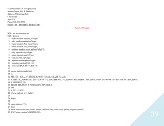 39
4 is the number of rows processed
Student Name: Ms. P. Balterzar
Address:30 Carriage Rd.
City:Roslyn
State:NY
Phone:718-555-5555
REGISTRATION DATE:FEB-02-2007
Results Abridged
SQL> set serveroutput on
SQL> declare
2 studidstudent.student_id%type;
3 salustudent.salutation%type;
4 fnamestudent.first_name%type;
5 lnamestudent.last_name%type;
6 saddressstudent.street_address%TyPE;
7 scityzipcode.city%Type;
8 sstatezipcode.state%Type;
9 szipzipcode.zip%type;
10 sphonestudent.phone%type;
11 sregdatevarchar2(80) :=0;
12 rowcount PLS_INTEGER :=0;
13
14 cursorstudrec(studidint)
15 is
16 SELECT S.SALUTATION ,S.FIRST_NAME, S.LAST_NAME,
17 S.STREET_ADDRESS,Z.CITY,Z.STATE,Z.ZIP,S.PHONE, TO_CHAR(S.REGISTRATION_DATE,'MON-DD-RRRR') AS REGISTRATION_DATE,
18 S.STUDENT_ID
19 FROM STUDENT S INNER JOIN ZIPCODE Z
20 ON
21 S.ZIP = Z.ZIP
22 wherestudent_id<studid ;
23
24 begin
25
26 openstudrec(375);
27 loop
28 fetch studrec into salu,fname, lname, saddress,scity,sstate,szip, sphone,sregdate,studid ;
29 EXIT when studrec%NOTFOUND;
 