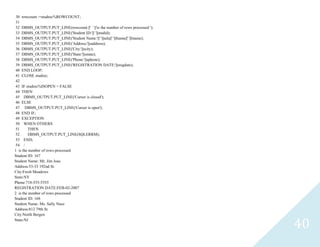 40
30 rowcount :=studrec%ROWCOUNT;
31
32 DBMS_OUTPUT.PUT_LINE(rowcount ||' ' ||'is the number of rows processed ');
33 DBMS_OUTPUT.PUT_LINE('Student ID:'||' '||studid);
34 DBMS_OUTPUT.PUT_LINE('Student Name:'||' '||salu||' '||fname||' '||lname);
35 DBMS_OUTPUT.PUT_LINE('Address:'||saddress);
36 DBMS_OUTPUT.PUT_LINE('City:'||scity);
37 DBMS_OUTPUT.PUT_LINE('State:'||sstate);
38 DBMS_OUTPUT.PUT_LINE('Phone:'||sphone);
39 DBMS_OUTPUT.PUT_LINE('REGISTRATION DATE:'||sregdate);
40 END LOOP;
41 CLOSEstudrec;
42
43 IFstudrec%ISOPEN = FALSE
44 THEN
45 DBMS_OUTPUT.PUT_LINE('Cursor is closed');
46 ELSE
47 DBMS_OUTPUT.PUT_LINE('Cursor is open');
48 END IF;
49 EXCEPTION
50 WHEN OTHERS
51 THEN
52 DBMS_OUTPUT.PUT_LINE(SQLERRM);
53 END;
54 /
1 is the number of rows processed
Student ID: 167
Student Name: Mr. Jim Joas
Address:53-33 192nd St.
City:Fresh Meadows
State:NY
Phone:718-555-5555
REGISTRATION DATE:FEB-02-2007
2 is the number of rows processed
Student ID: 168
Student Name: Ms. Sally Naso
Address:812 79th St.
City:North Bergen
State:NJ
 