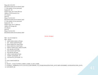 41
Phone:201-555-5555
REGISTRATION DATE:FEB-02-2007
3 is the number of rows processed
Student ID: 169
Student Name: Mr. Frantz McLean
Address:23-08 Newtown Ave.
City:Astoria
State:NY
Phone:718-555-5555
REGISTRATION DATE:FEB-02-2007
4 is the number of rows processed
Student ID: 170
Student Name: Ms. P. Balterzar
Address:30 Carriage Rd.
City:Roslyn
State:NY
Phone:718-555-5555
REGISTRATION DATE:FEB-02-2007
Results Abridged
SQL> set serveroutput on
SQL> declare
2 studidstudent.student_id%type;
3 salustudent.salutation%type;
4 fnamestudent.first_name%type;
5 lnamestudent.last_name%type;
6 saddressstudent.street_address%TyPE;
7 scityzipcode.city%Type;
8 sstatezipcode.state%Type;
9 szipzipcode.zip%type;
10 sphonestudent.phone%type;
11 sregdatevarchar2(80) :=0;
12 rowcount PLS_INTEGER :=0;
13
14 cursorstudrec(studidint)
15 is
16 SELECT S.SALUTATION ,S.FIRST_NAME, S.LAST_NAME,
17 S.STREET_ADDRESS,Z.CITY,Z.STATE,Z.ZIP,S.PHONE, TO_CHAR(S.REGISTRATION_DATE,'MON-DD-RRRR') AS REGISTRATION_DATE,
18 S.STUDENT_ID
 