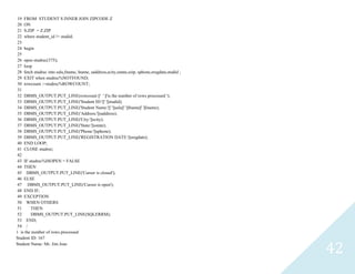 42
19 FROM STUDENT S INNER JOIN ZIPCODE Z
20 ON
21 S.ZIP = Z.ZIP
22 wherestudent_id != studid;
23
24 begin
25
26 openstudrec(375);
27 loop
28 fetch studrec into salu,fname, lname, saddress,scity,sstate,szip, sphone,sregdate,studid ;
29 EXIT when studrec%NOTFOUND;
30 rowcount :=studrec%ROWCOUNT;
31
32 DBMS_OUTPUT.PUT_LINE(rowcount ||' ' ||'is the number of rows processed ');
33 DBMS_OUTPUT.PUT_LINE('Student ID:'||' '||studid);
34 DBMS_OUTPUT.PUT_LINE('Student Name:'||' '||salu||' '||fname||' '||lname);
35 DBMS_OUTPUT.PUT_LINE('Address:'||saddress);
36 DBMS_OUTPUT.PUT_LINE('City:'||scity);
37 DBMS_OUTPUT.PUT_LINE('State:'||sstate);
38 DBMS_OUTPUT.PUT_LINE('Phone:'||sphone);
39 DBMS_OUTPUT.PUT_LINE('REGISTRATION DATE:'||sregdate);
40 END LOOP;
41 CLOSEstudrec;
42
43 IFstudrec%ISOPEN = FALSE
44 THEN
45 DBMS_OUTPUT.PUT_LINE('Cursor is closed');
46 ELSE
47 DBMS_OUTPUT.PUT_LINE('Cursor is open');
48 END IF;
49 EXCEPTION
50 WHEN OTHERS
51 THEN
52 DBMS_OUTPUT.PUT_LINE(SQLERRM);
53 END;
54 /
1 is the number of rows processed
Student ID: 167
Student Name: Mr. Jim Joas
 
