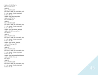 43
Address:53-33 192nd St.
City:Fresh Meadows
State:NY
Phone:718-555-5555
REGISTRATION DATE:FEB-02-2007
2 is the number of rows processed
Student ID: 168
Student Name: Ms. Sally Naso
Address:812 79th St.
City:North Bergen
State:NJ
Phone:201-555-5555
REGISTRATION DATE:FEB-02-2007
3 is the number of rows processed
Student ID: 169
Student Name: Mr. Frantz McLean
Address:23-08 Newtown Ave.
City:Astoria
State:NY
Phone:718-555-5555
REGISTRATION DATE:FEB-02-2007
4 is the number of rows processed
Student ID: 170
Student Name: Ms. P. Balterzar
Address:30 Carriage Rd.
City:Roslyn
State:NY
Phone:718-555-5555
REGISTRATION DATE:FEB-02-2007
5 is the number of rows processed
Student ID: 171
Student Name: Ms. Denise Brownstein
Address:104-36 196th St.
City:Hollis
State:NY
Phone:718-555-5555
REGISTRATION DATE:FEB-02-2007
6 is the number of rows processed
Student ID: 172
 