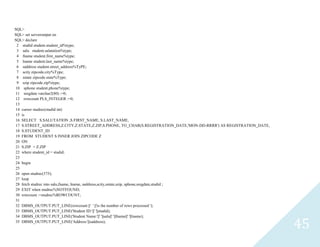 45
SQL>
SQL> set serveroutput on
SQL> declare
2 studidstudent.student_id%type;
3 salustudent.salutation%type;
4 fnamestudent.first_name%type;
5 lnamestudent.last_name%type;
6 saddressstudent.street_address%TyPE;
7 scityzipcode.city%Type;
8 sstatezipcode.state%Type;
9 szipzipcode.zip%type;
10 sphonestudent.phone%type;
11 sregdatevarchar2(80) :=0;
12 rowcount PLS_INTEGER :=0;
13
14 cursorstudrec(studidint)
15 is
16 SELECT S.SALUTATION ,S.FIRST_NAME, S.LAST_NAME,
17 S.STREET_ADDRESS,Z.CITY,Z.STATE,Z.ZIP,S.PHONE, TO_CHAR(S.REGISTRATION_DATE,'MON-DD-RRRR') AS REGISTRATION_DATE,
18 S.STUDENT_ID
19 FROM STUDENT S INNER JOIN ZIPCODE Z
20 ON
21 S.ZIP = Z.ZIP
22 wherestudent_id = studid;
23
24 begin
25
26 openstudrec(375);
27 loop
28 fetch studrec into salu,fname, lname, saddress,scity,sstate,szip, sphone,sregdate,studid ;
29 EXIT when studrec%NOTFOUND;
30 rowcount :=studrec%ROWCOUNT;
31
32 DBMS_OUTPUT.PUT_LINE(rowcount ||' ' ||'is the number of rows processed ');
33 DBMS_OUTPUT.PUT_LINE('Student ID:'||' '||studid);
34 DBMS_OUTPUT.PUT_LINE('Student Name:'||' '||salu||' '||fname||' '||lname);
35 DBMS_OUTPUT.PUT_LINE('Address:'||saddress);
 