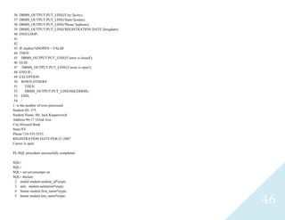 46
36 DBMS_OUTPUT.PUT_LINE('City:'||scity);
37 DBMS_OUTPUT.PUT_LINE('State:'||sstate);
38 DBMS_OUTPUT.PUT_LINE('Phone:'||sphone);
39 DBMS_OUTPUT.PUT_LINE('REGISTRATION DATE:'||sregdate);
40 END LOOP;
41
42
43 IFstudrec%ISOPEN = FALSE
44 THEN
45 DBMS_OUTPUT.PUT_LINE('Cursor is closed');
46 ELSE
47 DBMS_OUTPUT.PUT_LINE('Cursor is open');
48 END IF;
49 EXCEPTION
50 WHEN OTHERS
51 THEN
52 DBMS_OUTPUT.PUT_LINE(SQLERRM);
53 END;
54 /
1 is the number of rows processed
Student ID: 375
Student Name: Mr. Jack Kasperovich
Address:98-17 162nd Ave.
City:Howard Bank
State:NY
Phone:718-555-5555
REGISTRATION DATE:FEB-21-2007
Cursor is open
PL/SQL procedure successfully completed.
SQL>
SQL>
SQL> set serveroutput on
SQL> declare
2 studidstudent.student_id%type;
3 salustudent.salutation%type;
4 fnamestudent.first_name%type;
5 lnamestudent.last_name%type;
 