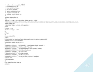 47
6 saddressstudent.street_address%TyPE;
7 scityzipcode.city%Type;
8 sstatezipcode.state%Type;
9 szipzipcode.zip%type;
10 sphonestudent.phone%type;
11 sregdatevarchar2(80) :=0;
12 rowcount PLS_INTEGER :=0;
13
14 cursorstudrec(studidint)
15 is
16 SELECT S.SALUTATION ,S.FIRST_NAME, S.LAST_NAME,
17 S.STREET_ADDRESS,Z.CITY,Z.STATE,Z.ZIP,S.PHONE, TO_CHAR(S.REGISTRATION_DATE,'MON-DD-RRRR') AS REGISTRATION_DATE,
18 S.STUDENT_ID
19 FROM STUDENT S INNER JOIN ZIPCODE Z
20 ON
21 S.ZIP = Z.ZIP
22 wherestudent_id = studid;
23
24 begin
25
26 openstudrec(375);
27 loop
28 fetch studrec into salu,fname, lname, saddress,scity,sstate,szip, sphone,sregdate,studid ;
29 EXIT when studrec%NOTFOUND;
30 rowcount :=studrec%ROWCOUNT;
31
32 DBMS_OUTPUT.PUT_LINE(rowcount ||' ' ||'is the number of rows processed ');
33 DBMS_OUTPUT.PUT_LINE('Student ID:'||' '||studid);
34 DBMS_OUTPUT.PUT_LINE('Student Name:'||' '||salu||' '||fname||' '||lname);
35 DBMS_OUTPUT.PUT_LINE('Address:'||saddress);
36 DBMS_OUTPUT.PUT_LINE('City:'||scity);
37 DBMS_OUTPUT.PUT_LINE('State:'||sstate);
38 DBMS_OUTPUT.PUT_LINE('Phone:'||sphone);
39 DBMS_OUTPUT.PUT_LINE('REGISTRATION DATE:'||sregdate);
40 END LOOP;
41 CLOSEstudrec;
42
43 IFstudrec%ISOPEN = FALSE
44 THEN
 
