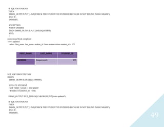 49
IF SQL%NOTFOUND
THEN
DBMS_OUTPUT.PUT_LINE('CHECK THE STUDENT ID ENTERED BECAUSE IS NOT FOUND IN DATABASE');
END IF;
COMMIT;
EXCEPTION
WHEN OTHERS
THEN DBMS_OUTPUT.PUT_lINE(SQLERRM);
END;
/
anonymous block completed
1rows updated
select first_name ,last_name, student_id from student where student_id = 375
FIRST_NAME LAST_NAME STUDENT_ID
JACKSON Kasperovich 375
SET SERVEROUTPUT ON
BEGIN
DBMS_OUTPUT.ENABLE(1000000);
UPDATE STUDENT
SET FIRST_NAME = 'JACKSON'
WHERE STUDENT_ID = 500;
DBMS_OUTPUT.PUT_LINE(SQL%ROWCOUNT||'rows updated');
IF SQL%NOTFOUND
THEN
DBMS_OUTPUT.PUT_LINE('CHECK THE STUDENT ID ENTERED BECAUSE IS NOT FOUND IN DATABASE');
END IF;
COMMIT;
 